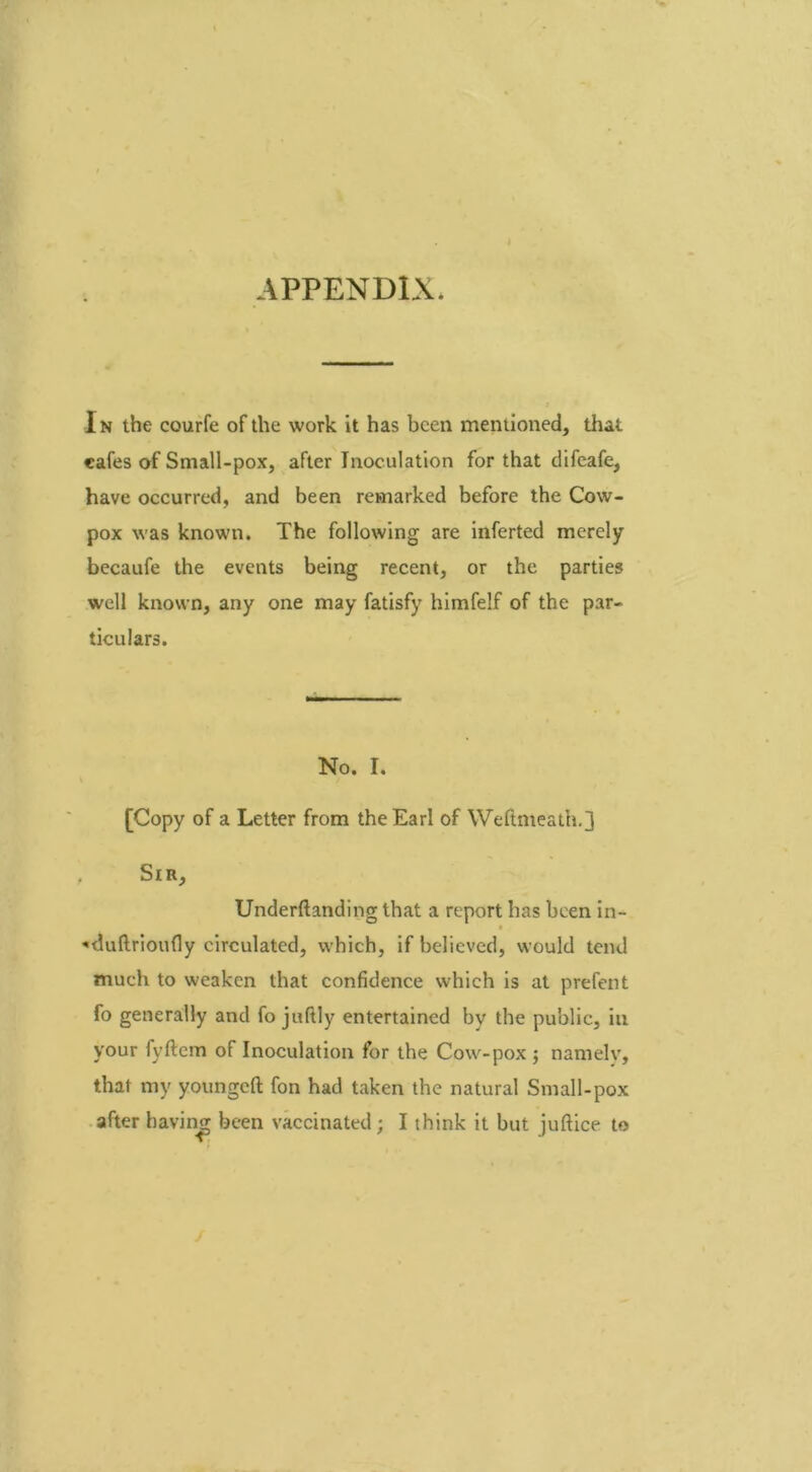 APPENDIX. In the courfe of the work it has been mentioned, that cafes of Small-pox, after Inoculation for that difeafe, have occurred, and been remarked before the Cow- pox was known. The following are inferted merely becaufe the events being recent, or the parties well known, any one may fatisfy himfelf of the par- ticulars. No. I. [Copy of a Letter from the Earl of Weftmeath.] Sir, Underftanding that a report has been in- *duftrioufly circulated, which, if believed, would tend much to weaken that confidence which is at prefent fo generally and fo juftly entertained by the public, in your fyftcm of Inoculation for the Cow-pox ; narnelv, that my youngeft fon had taken the natural Small-pox after having been vaccinated; I think it but juftice to