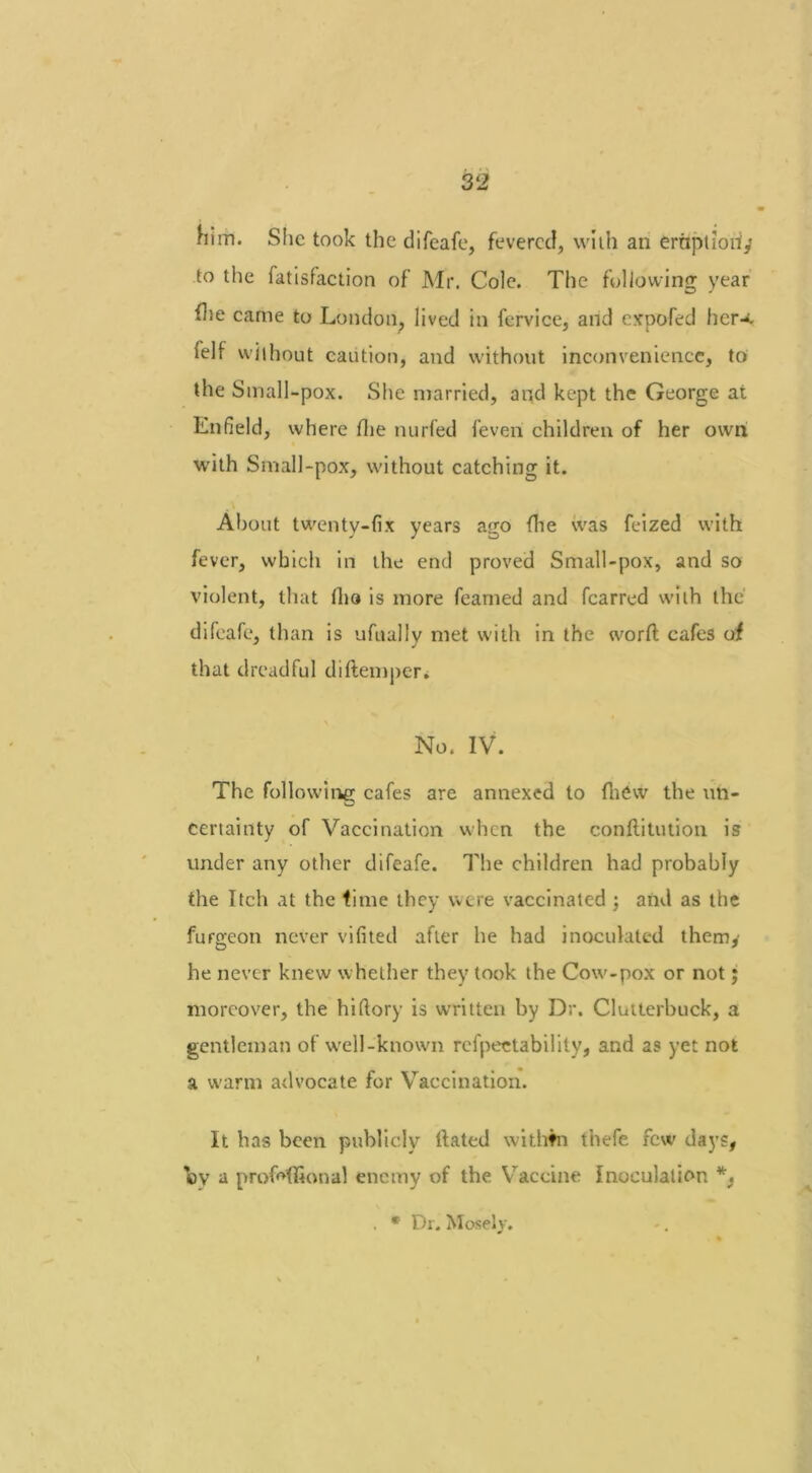 him. She took the difeafe, fevered, with an ernptlori,’ to the fatisfaction of Mr. Cole. The following year flie came to London, lived in fervice, and expofed her-*, ielf without caution, and without inconvenience, to the Small-pox. She married, and kept the George at Enfield, where Hie nurfed feven children of her own with Small-pox, without catching it. About twenty-fix years ago (lie was feized with fever, which in the end proved Small-pox, and so violent, that fho is more feamed and fcarred with the difeafe, than is ufually met with in the word cafes of that dreadful diftemper. No. IV. The following cafes are annexed to {hew the un- certainty of Vaccination when the conftitution is under any other difeafe. The children had probably the Itch at the time they were vaccinated ; and as the furgeon never vifited after he had inoculated themy he never knew whether they took the Cow-pox or not; moreover, the hiftory is written by Dr. Clutterbuck, a gentleman of well-known rcfpectability, and as yet not a warm advocate for Vaccination. It has been publicly Hated within thefe few days, oy a profrffional enemy of the Vaccine Inoculation *. . * Dr. Mosely.