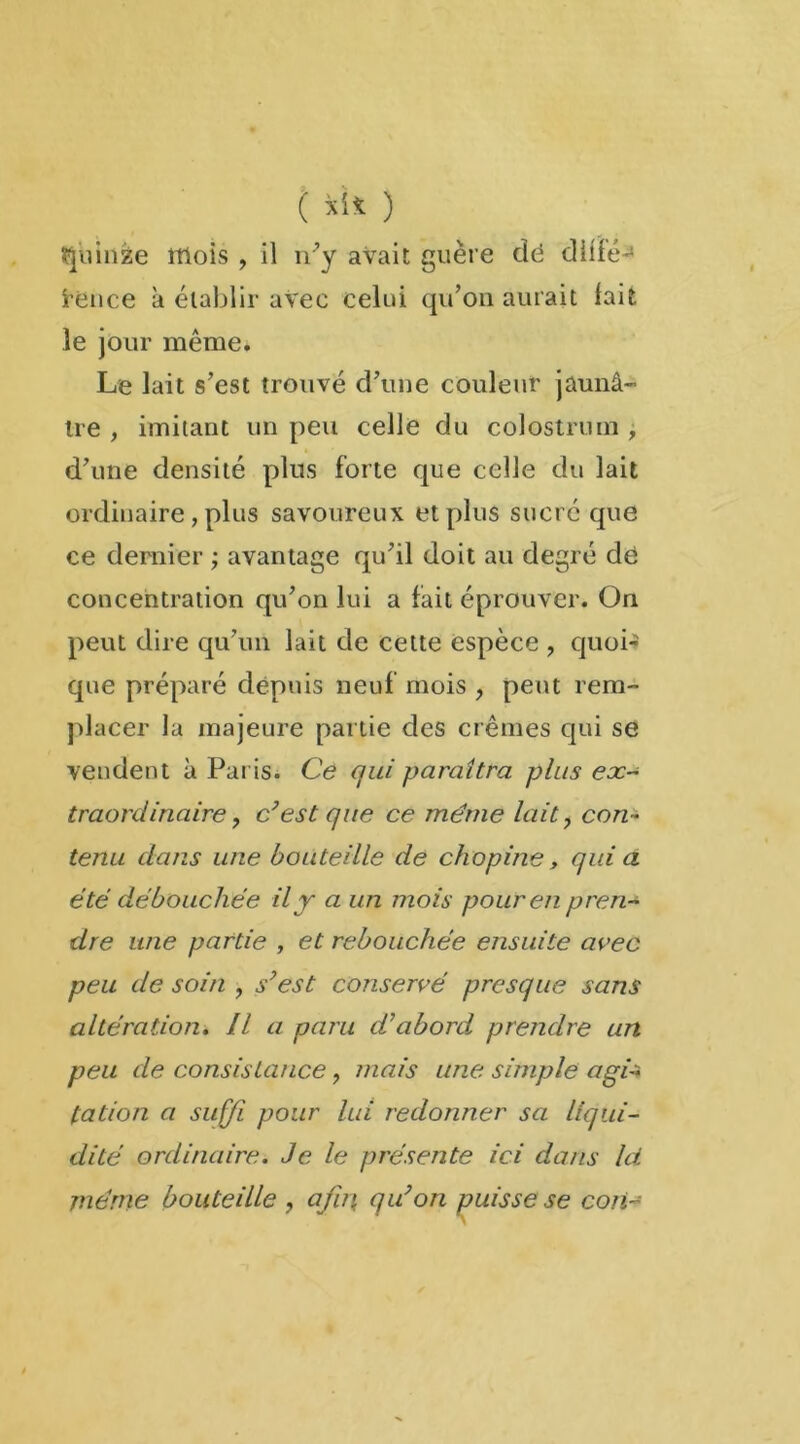 ( *'* ) Quinze itlois , il n’y avait guère dé dlifé- Srénce à établir avec celui qu’on aurait lait le jour même. Le lait s’est trouvé cî’une couleur jaunâ- tre , imitant un peu celle du colostrum , d’une densité plus forte que celle du lait ordinaire, plus savoureux et plus sucré que ce dernier ; avantage qu’il doit au degré dé concentration qu’on lui a fait éprouver. On peut dire qu’un lait de cette espèce , quoi-» que préparé depuis neuf mois , peut rem- placer la majeure partie des crèmes qui se vendent à Paris. Ce qui paraîtra plus ex- traordinaire y c’est que ce même lait ? con- tenu dans une bouteille de chopine, quia été débouchée il y a un mois pour en pren- dre une partie , et rebouchée ensuite avec peu de soin , s’est conservé presque sans altération. Il a paru d’abord prendre un peu de consistance ? mais une simple agi-ï tation a suffi pour lui redonner sa liqui- dité ordinaire. Je le présente ici dans Ici même bouteille , afin, qu’on puisse se coii-