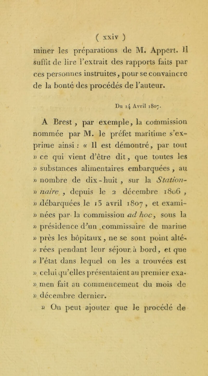 miner les préparations de M. Appert. Il suffît de lire l’extrait des rapports faits par ces personnes instruites, pour se convaincre de la bonté des procédés de l’auteur. Du 14 Avril 1807. A Brest , par exemple, la commission nommée par M. le préfet maritime s’ex- prime ainsi: « 11 est démontré, par tout » ce qui vient d’être dit, que toutes les » substances alimentaires embarquées , au » nombre de dix-huit , sur la Station- » nuire , depuis le 2 décembre 1806 , » débarquées le i5 avril 1807, et exami- » nées par la commission ad hoc, sous la » présidence d'un commissaire de marine » près les hôpitaux, ne se sont point alté- » rées pendant leur séjour, à bord, et que j) l’état dans lequel 011 les a trouvées est )) celui qu’elles présentaient au premier exa- » men fait au commencement du mois de )) décembre dernier. *> On peut ajouter que le procédé de