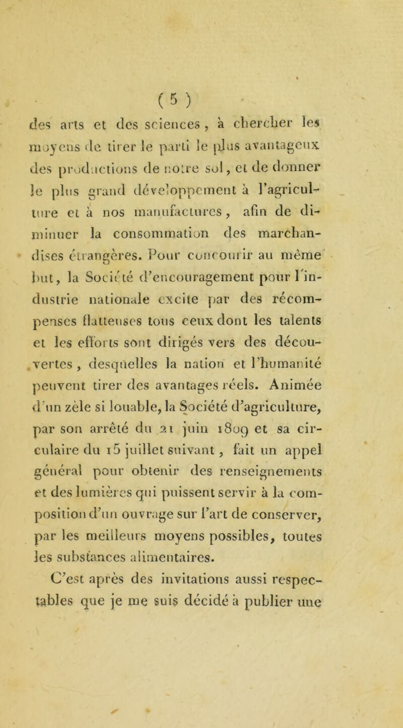 des arts et des sciences , à chercher les moyens de tirer le parti le pjus avantageux des productions de notre sol, et de donner le plus grand développement à l’agricul- ture et à nos manufactures, afin de di- minuer la consommation des marchan- dises étrangères. Pour concourir au même but, la Société d’encouragement pour l'in- dustrie nationale excite par des récom- penses flatteuses tous ceux dont les talents et les efforts sont dirigés vers des décou- vertes , desquelles la nation et l’humanité peuvent tirer des avantages réels. Animée d un zèle si louable, la Société d’agriculture, par sou arrêté du 21 juin 1809 et sa cir- culaire du 15 juillet suivant, fait un appel général pour obtenir des renseignements et des lumières qui puissent servir à la com- position d’un ouvrage sur l’art de conserver, par les meilleurs moyens possibles, toutes les substances alimentaires. C’est après des invitations aussi respec- tables que je me suis décidé à publier une