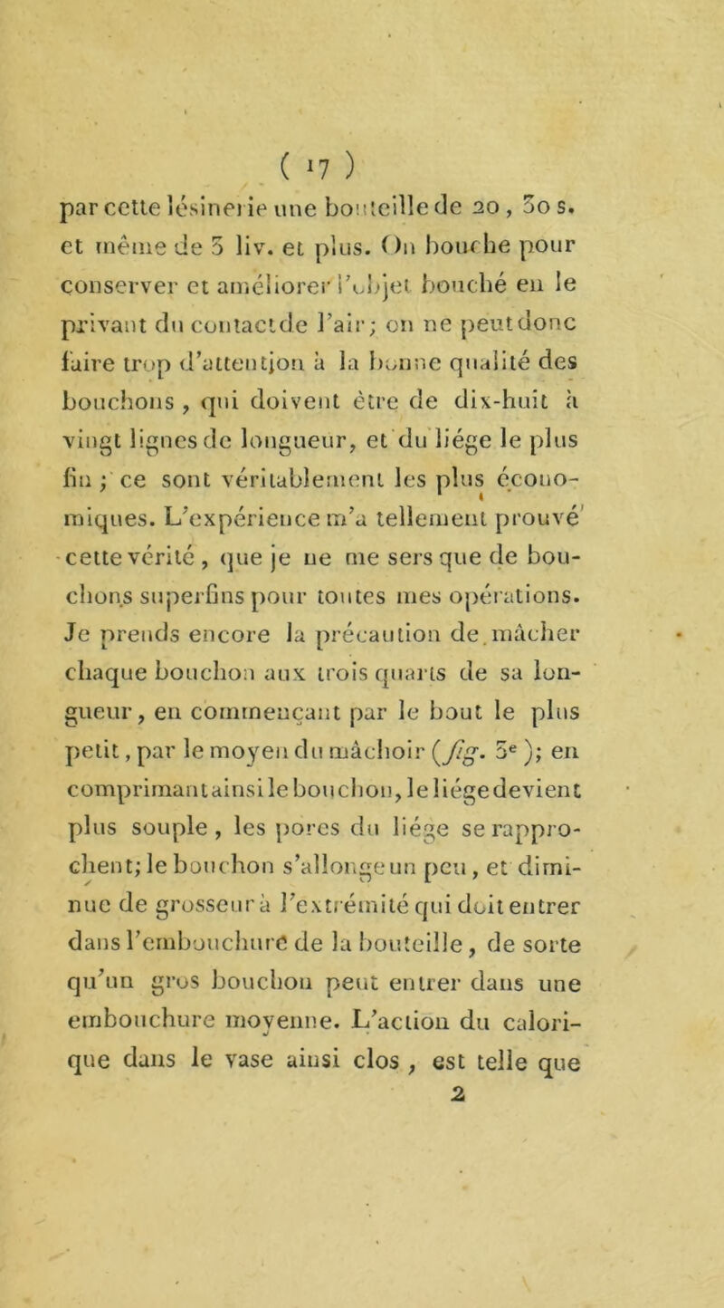 par cette lésinerie une bon teille de 20, 5os. et même de 5 liv. et plus. On bourbe pour conserver et améliorer l’objet, bouché en le privant du contactde l’air; on ne peut donc faire trop d’attention à la bonne qualité des bouchons , qui doivent être de dix-huit a vingt lignes de longueur, et du liège le plus fin ; ce sont véritablement les plus écono- miques. L’expérience m’a tellement prouvé cette vérité , que je ne me sers que de bou- dions superfins pour toutes mes opérations. Je prends encore Ja précaution de.mâcher chaque bouchon aux trois quarts de sa lon- gueur, en commençant par le bout le plus petit, par le moyen du mâchoir (Jïg- 5e ); en comprimantainsile bouchon, le liégedevient plus souple, les porcs du liège se rappro- chent; le bouchon s’allonge un peu, et dimi- nue de grosseur à l’extrémité qui doit entrer dans l’embouchure de la bouteille, de sorte qu’un gros bouchon petit entrer dans une embouchure moyenne. L’action du calori- que dans le vase ainsi clos , est telle que 2