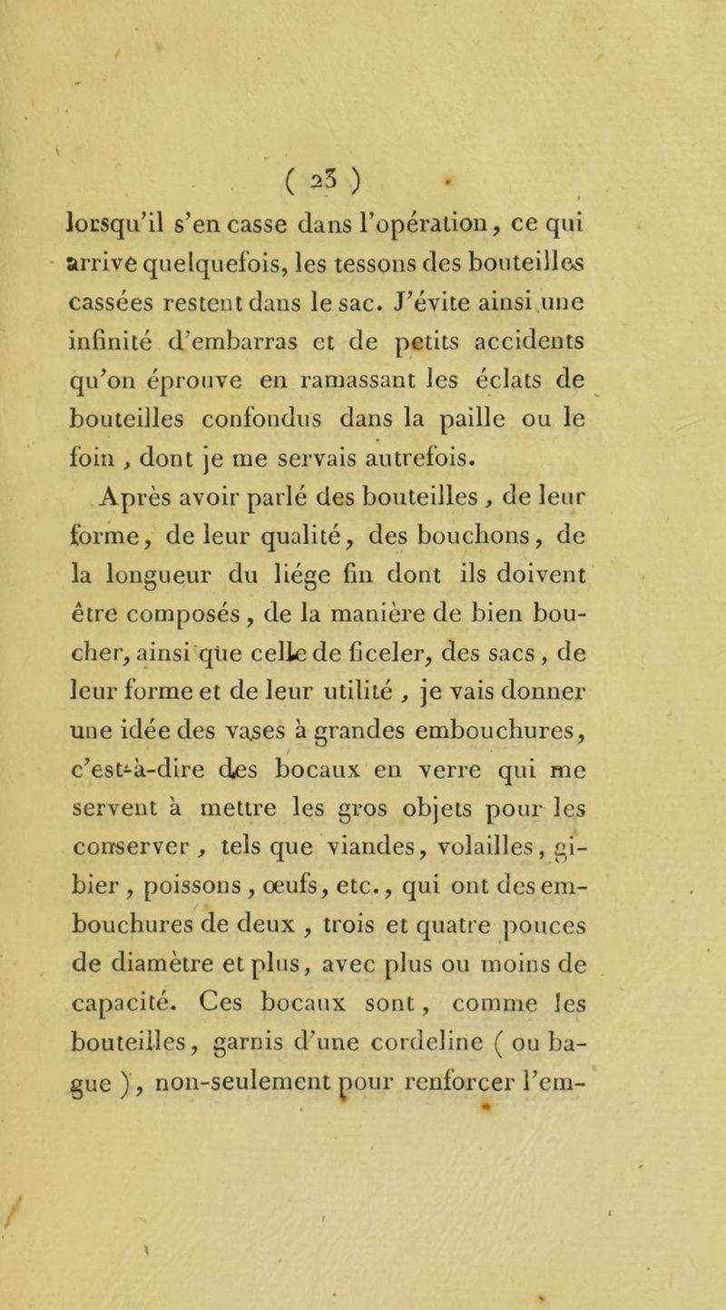 ( 25 ) lorsqu'il s’en casse dans l’opération, ce qui arrive quelquefois, les tessons des bouteilles cassées restent dans le sac. J’évite ainsi une infinité d’embarras et de petits accidents qu’on éprouve en ramassant les éclats de bouteilles confondus dans la paille ou le foin , dont je me servais autrefois. Après avoir parlé des bouteilles , de leur forme, de leur qualité, des bouchons, de la longueur du liège fin dont ils doivent être composés , de la manière de bien bou- cher, ainsi qiie celle de ficeler, des sacs , de leur forme et de leur utilité , je vais donner une idée des vases à grandes embouchures, / ' ■ c’est-à-dire des bocaux en verre qui me servent à mettre les gros objets pour les conserver , tels que viandes, volailles, gi- bier , poissons , oeufs, etc., qui ont des em- bouchures de deux , trois et quatre pouces de diamètre et plus, avec plus ou moins de capacité. Ces bocaux sont, comme les bouteilles, garnis d’une cordeline ( ou ba- gue ) , non-seulement pour renforcer l’em- r