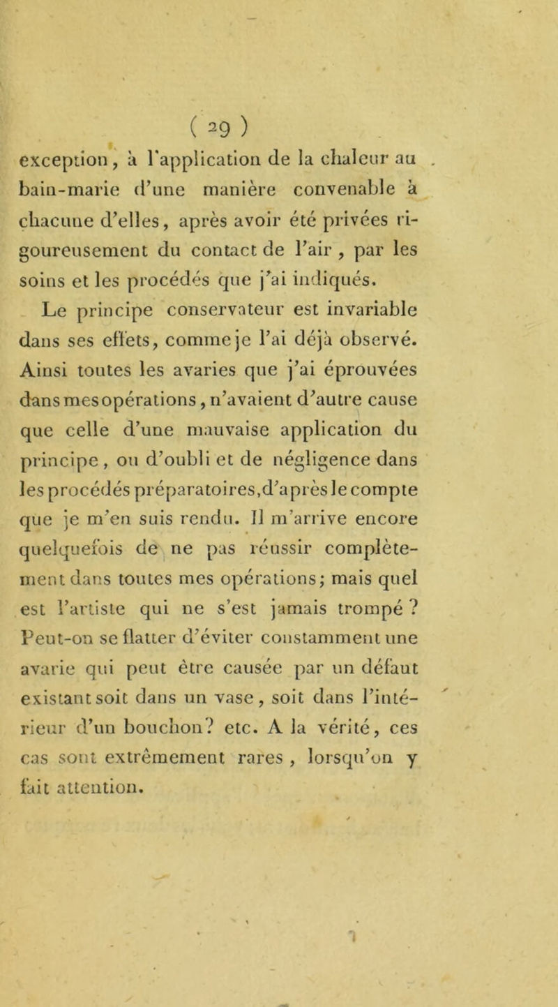 exception, à l'application de la chaleur au . bain-marie (Tune manière convenable à chacune d’elles, après avoir etc privées ri- goureusement du contact de l’air , par les soins et les procédés que j’ai indiqués. Le principe conservateur est invariable dans ses effets, comme je l’ai déjà observé. Ainsi toutes les avaries que j’ai éprouvées dans mes opérations, n’avaient d’autre cause que celle d’une mauvaise application du principe , ou d’oubli et de négligence dans les procédés préparatoires,d’après le compte que je m’en suis rendu. Il m’arrive encore quelquefois de ne pas réussir complète- ment dans toutes mes opérations; mais quel est l’artiste qui ne s’est jamais trompé ? Peut-on se flatter d’éviter constamment une avarie qui peut être causée par un défaut existant soit dans un vase, soit dans l’inté- rieur d’un bouchon? etc. A la vérité, ces cas sont extrêmement rares , lorsqu’on y fait attention. 1