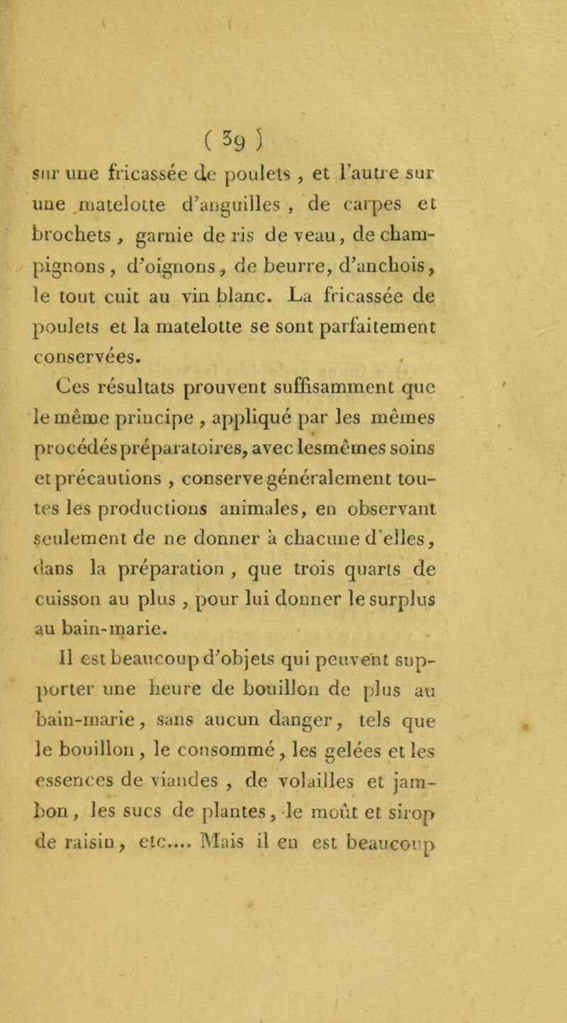 sur une fricassée de poulets , et l’autre sur uue matelotte d’anguilles , de carpes et brochets, garnie de ris de veau, de cham- pignons , d'oignons , de beurre, d’anchois, le tout cuit au vin blanc. La fricassée de poulets et la matelotte se sont parfaitement conservées. Ces résultats prouvent suffisamment que le même principe , appliqué par les mêmes procédés préparatoires, avec lesmêmes soins et précautions , conserve généralement tou- tes les productions animales, en observant seulement de ne donner à chacune d’elles, dans la préparation , que trois quarts de cuisson au plus , pour lui donner le surplus au bain-marie. Il est beaucoup d’objets qui peuvent sup- porter une heure de bouillon de plus au bain-marie, sans aucun danger, tels que le bouillon , le consommé, les gelées et les essences de viandes , de volailles et jam- bon , les sucs de plantes, le moût et sirop de raisin, etc.... Mais il en est beaucoup