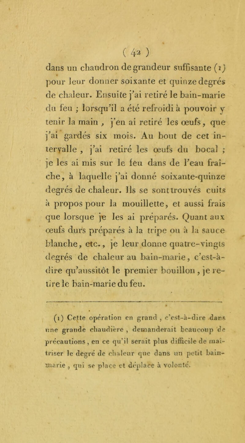 ( 4* ) dans un chaudron de grandeur suffisante (ij pour leur donner soixante et quinze degrés de chaleur. Ensuite j'ai retiré le bain-marie du feu ; lorsqu'il a été refroidi à pouvoir y tenir la main , j’en ai retiré les oeufs, que j'ai gardés six mois. Au bout de cet in- tervalle , j'ai retiré les œufs du bocal ; je les ai mis sur le feu dans de l'eau fraî- che, à laquelle j’ai donné soixante-quinze degrés de chaleur. Ils se sonttrouvés cuits à propos pour la mouillette, et aussi frais que lorsque je les ai préparés. Quant aux œufs durs préparés à la tripe ou à la sauce blanche, etc., je leur donne quatre-vingts degrés de chaleur au bain-marie, c'est-à- dire qu'aussitôt le premier bouillon , je re- tire le bain-marie du feu. (1) Cette opération en grand , c’est-à-dire dans une grande chaudière , demanderait beaucoup de précautions, en ce qu’il serait plus difficile de maî- triser le degré de chaleur que dans un petit bain- marie , qui se place et déplace à volonté.