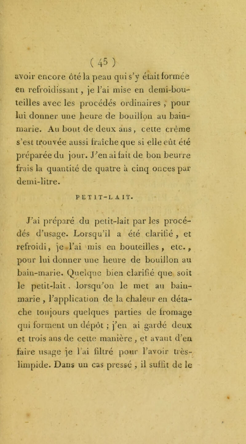 avoir encore ôté la peau qui s’y était formée en refroidissant, je l’ai mise en demi-bou- teilles avec les procédés ordinaires , pour lui donner une heure de bouillon au bain- marie. Au bout de deux ans, cette crème s’est trouvée aussi fraîche que si elle eût été préparée du jour. J’en ai fait de bon beurre frais la quantité de quatre à cinq onces par deini-litre. i PET 1T-L A IT. J J’ai préparé du petit-lait par les procé- dés d’usage. Lorsqu’il a été clarifié , et refroidi, je l’ai mis en bouteilles , etc., pour lui donner une heure de bouillon au bain-marie. Quelque bien clarifié que soit le petit-lait, lorsqu’on le met au bain- marie , l’application de la chaleur en déta- che toujours quelques parties de fromage qui forment un dépôt ; j’en ai gardé deux et trois ans de cette manière , et avant d’en faire usage je l ai filtré pour l'avoir très- limpide. Dans un cas pressé , il suffit de le