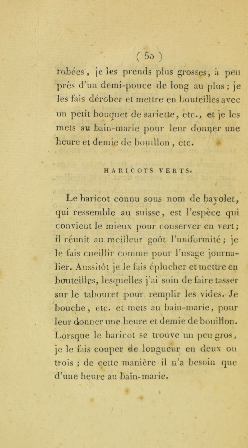 robées, je les prends plus grosses, à peu près d’un demi-pouce de long au plus; je les fais dérober et mettre en bouteilles avec un petit bouquet de sariette, etc., et je les mets au bain-marie pour leur donqer une heure et demie de bon dion , etc. HARICOTS VERTS. Le haricot connu sous nom de bayolet, qui ressemble au suisse, est l’espèce qui convient le mieux pour conserver en vert; il réunit au meilleur goût runifurmilé ; je le fais cueillir comme pour l'usage journa- lier. Aussitôt je le fais éplucher et mettre en bouteilles, lesquelles j’ai soin de faire tasser sur le tabouret pour remplir les vides. Je bouche, etc. et mets au bain-marie, pour leur donner une heure et demie de bouillon. Lorsque le haricot se trouve un peu gros, je le fais couper de longueur en deux ou trois ; de cette manière il n’a besoin que d’une heure au bain-marie.