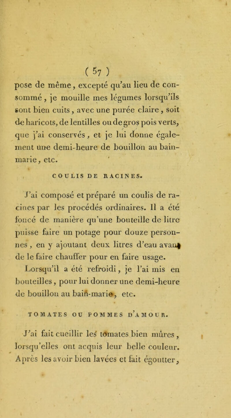 « ( 57 ) pose de même, excepté qu’au lieu de con- sommé , je mouille mes légumes lorsqu’ils sont bien cuits, avec une purée claire , soit de haricots, de lentilles ou de gros pois verts, / * que j’ai conservés, et je lui donne égale- ment une demi-heure de bouillon au bain- marie, etc. COULIS DE RACINES. J’ai composé et préparé un coulis de ra- cines par les procédés ordinaires. 11 a été foncé de manière qu’une bouteille de litre puisse faire un potage pour douze person- nes , en y ajoutant deux litres d’eau avau| de le faire chauffer pour en faire usage. Lorsqu’il a été refroidi, je l’ai mis en bouteilles, pour lui donner une demi-heure de bouillon au bain-marie, etc. TOMATES OU POMMES DAMOUR. J’ai fait cueillir leJ tomates bien mûres , lorsqu’elles ont acquis leur belle couleur. Ai irès les avoir bien lavées et lait égoutter.