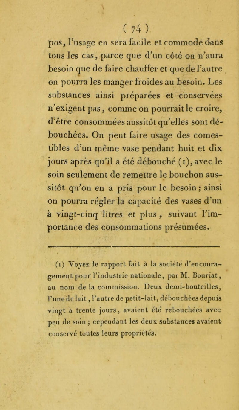 pos, l’usage en sera facile et commode dans tous les cas, parce que d'un côté on n’aura besoin que de faire chauffer et que de l’autre on pourra les manger froides au besoin. Les substances ainsi préparées et conservées n’exigent pas, comme on pourrait le croire, d’être consommées aussitôt qu’elles sont dé- bouchées. On peut faire usage des comes- tibles d’un même vase pendant huit et dix jours après qu’il a été débouché (i), avec le soin seulement de remettre le bouchon aus- » sitôt qu’on en a pris pour le besoin ; ainsi on pourra régler la capacité des vases d’un à vingt-cinq litres et plus , suivant l’im- portance des consommations présumées. (1) Voyez le rapport fait à la société d’encoura- gement pour l’industrie nationale, parM. Bouriat, au nom de la commission. Deux demi-bouteilles, l’une de lait, l’autre de petit-lait, débouchées depuis vingt à trente jours, avaient été rebouchées avec peu de soin ; cependant les deux substances avaient conservé toutes leurs propriétés.