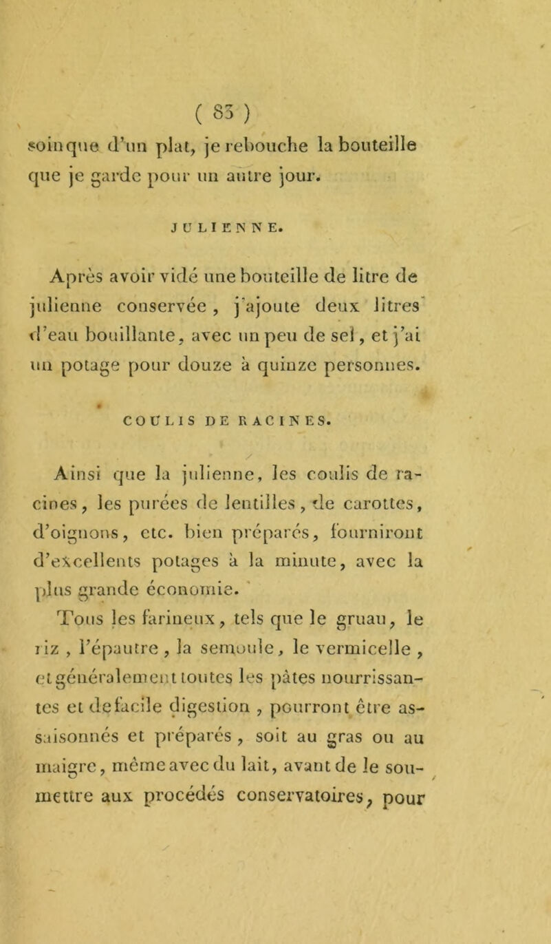 soin que d’un plat, je rebouche la bouteille que je garde pour un autre jour. JULIENNE. Après avoir vidé une bouteille de litre de julienne conservée , j'ajoute deux litres d’eau bouillante, avec un peu de sel, et j’ai un potage pour douze à quinze personnes. COULIS DE RACINES. . • x Ainsi que la julienne, les coulis de ra- cines, les purées de lentilles, de carottes, d’oignons, etc. bien préparés, fourniront d’excellents potages à la minute, avec la plus grande économie. Tous les farineux, tels que le gruau, le riz , l’épautre , la semoule, le vermicelle , et généralement toutes les pâtes nourrissan- tes et de facile digestion , pourront être as- saisonnés et préparés , soit au gras ou au maigre, même avec du lait, avant de Je sou- mettre aux procédés conservatoires, pour