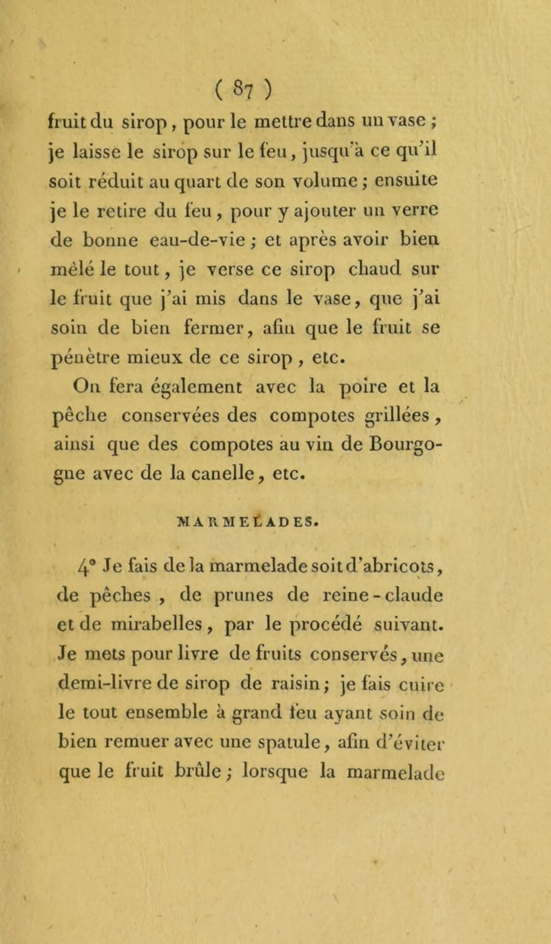 ( «7 ) fruit du sirop , pour le mettre dans un vase ; je laisse le sirop sur le feu, jusqu'à ce qu'il soit réduit au quart de son volume ; ensuite je le retire du feu, pour y ajouter un verre de bonne eau-de-vie ; et après avoir bien mêlé le tout, je verse ce sirop chaud sur le fruit que j’ai mis dans le vase, que j’ai soin de bien fermer, afin que le fruit se pénètre mieux de ce sirop , etc. On fera également avec la poire et la pêche conservées des compotes grillées, ainsi que des compotes au vin de Bourgo- gne avec de la canelle, etc. MARMELADES. 4° Je fais de la marmelade soit d’abricots, de pêches , de prunes de reine-claude et de mirabelles, par le procédé suivant. Je mets pour livre de fruits conservés, une demi-livre de sirop de raisin; je fais cuire le tout ensemble à grand feu ayant soin de bien remuer avec une spatule, afin d’éviter que le fruit brûle ; lorsque la marmelade