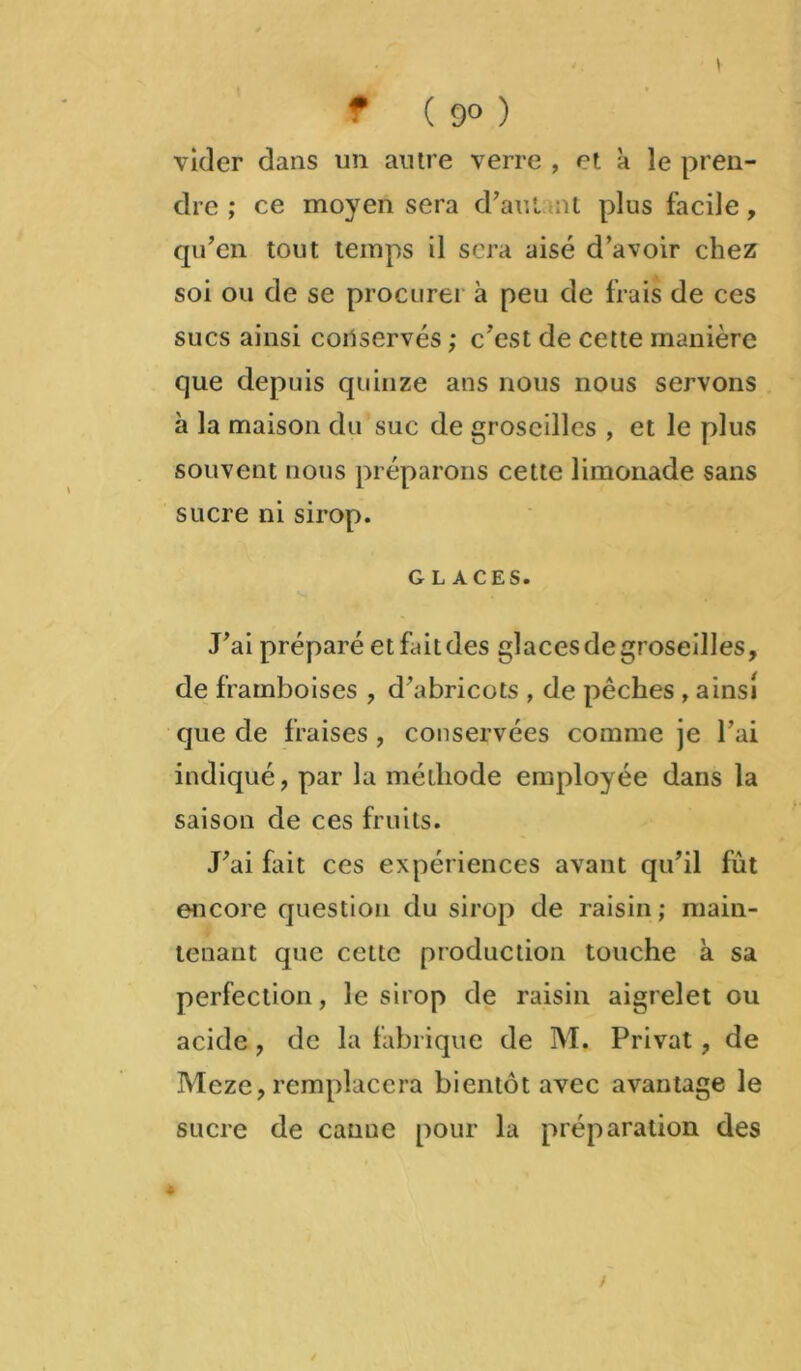 \ f ( 9° ) vider dans un autre verre , et à le pren- dre ; ce moyen sera d’aut nt plus facile, qu’en tout temps il sera aisé d’avoir chez soi ou de se procurer à peu de frais de ces sucs ainsi coilservés ; c’est de cette manière que depuis quinze ans nous nous servons à la maison du suc de groseilles , et le plus souvent nous préparons cette limonade sans sucre ni sirop. G LACES. J’ai préparé etfaitdes glacesdegroseilles, de framboises , d’abricots , de pêches , ainsi que de fraises, conservées comme je l’ai indiqué, par la méthode employée dans la saison de ces fruits. J’ai fait ces expériences avant qu’il fût encore question du sirop de raisin ; main- tenant que cette production touche à sa perfection, le sirop de raisin aigrelet ou acide, de la fabrique de M. Privât, de Meze, remplacera bientôt avec avantage le sucre de canue pour la préparation des