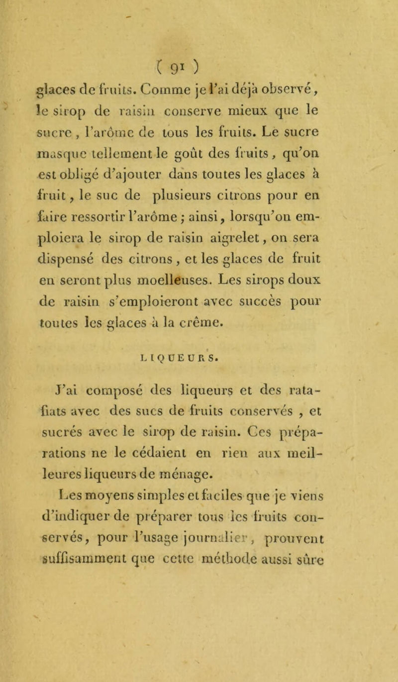 glaces de fruits. Comme je l'ai déjà observé, le sirop de raisin conserve mieux que le sucre , l’arôme de tous les fruits. Le sucre masque tellement le goût des fruits, qu’on est obligé d’ajouter dans toutes les glaces à fruit, le suc de plusieurs citrons pour en faire ressortir l’arôme ; ainsi, lorsqu’on em- ploiera le sirop de raisin aigrelet, on sera dispensé des citrons , et les glaces de fruit en seront plus moelleuses. Les sirops doux de raisin s’emploieront avec succès pour toutes les glaces à la crème. LIQUEURS. J’ai composé des liqueurs et des rata- fiats avec des sucs de fruits conservés , et sucrés avec le sirop de raisin. Ces prépa- rations ne le cédaient en rien aux meil- leures liqueurs de ménage. Les moyens simples et faciles que je viens d’indiquer de préparer tous les fruits con- servés, pour l’usage journalier , prouvent suffisamment que cette méthode aussi sûre