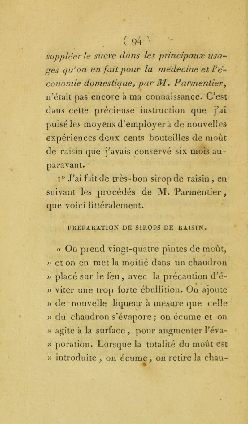 suppléer le sucre dans les principaux usa- ges qu9on en fait pour la médecine et l’é- conomie domestique, par M. Parmentier, n’étuil pas encore à ma connaissance. C’est dans cette précieuse instruction que j’ai puisé les moyens d’employer à de nouvelles expériences deux cents bouteilles de moût de raisin que j’avais conservé six mois au- paravant. i° J’ai fait de très-bon sirop de raisin , en suivant les procédés de M. Parmentier , que voici littéralement. PRÉPARATION DE SIROPS DE RAISIN. « On prend vingt-quatre pintes de moût, » et on en met la moitié dans un chaudron » placé sur le feu, avec la précaution d’é- r viter une trop forte ébullition. On ajoute )) de nouvelle liqueur à mesure que celle » du chaudron s’évapore ; ou écume et on » agite à la surface, pour augmenterl’éva- » poration. Lorsque la totalité du moût est » introduite , on écume, on retire la chau-