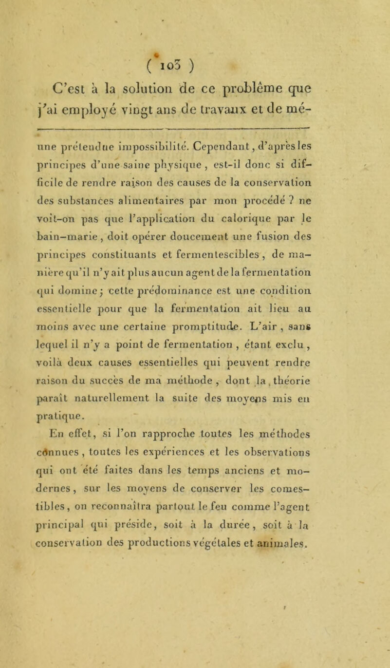 (\o3 ) C’est à la solution de ce problème que j'ai employé vingt ans de travaux et de mé- nne préleudue impossibilité. Cependant, d’après les principes d’une saine physique , est-il donc si dif- ficile de rendre raison des causes de la conservation des substances alimentaires par mon procédé ? ne voit-on pas <pie l’application du calorique par le bain-marie, doit opérer doucement une fusion des principes constituants et fermentescibles , de ma- nière qu’il n’y ait plus aucun agent delà fermen talion qui domine; cette prédominance est une condition essentielle pour que la fermentation ait lieu au moins avec une certaine promptitude. L’air , sans lequel il n’y a point de fermentation , étant exclu , voilà deux causes essentielles qui peuvent rendre raison du succès de ma méthode , dont la, théorie parait naturellement la suite des moyens mis en pratique. En effet, si l’on rapproche toutes les méthodes connues, toutes les expériences et les observations qui ont été faites dans les temps anciens et mo- dernes , sur les moyens de conserver les comes- tibles, on reconnaîtra partout le feu comme l’agent principal qui préside, soit à la durée, soit à la conservation des productions végétales et animales. /