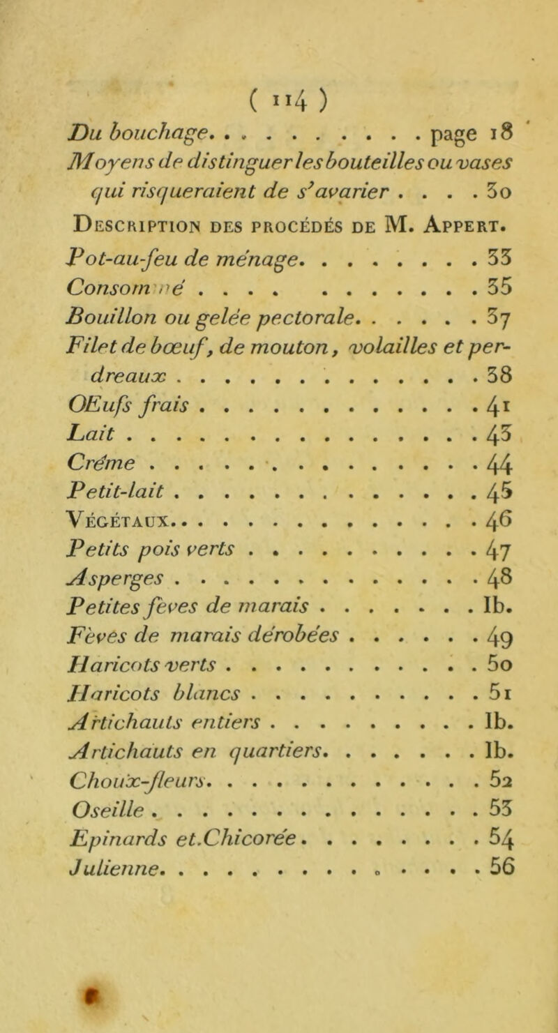 ( ”4 ) Du bouchage page 18 Moyens de distinguer les bouteilles ou vases qui risqueraient de s’avarier . . . .3o Description des procédés de M. Appert. Pot-au-feu de ménage 33 Consorn né 35 Bouillon ou gelée pectorale 5'] Filet de bœuf, de mouton, volailles et per- dreaux 38 OEufs frais 41 Fait 43 Crème 44 Petit-lait 4^ Végétaux /+6 Petits pois verts 47 Asperges 4^ Petites feves de marais Ib. Fèves de marais dérobées 49 Haricots verts 5o Haricots blancs 5i Artichauts entiers Ib. Artichauts en quartiers Ib. Choux-fleurs 52 Oseille 53 Epinards et.Chicorée 54 Julienne « .... 56