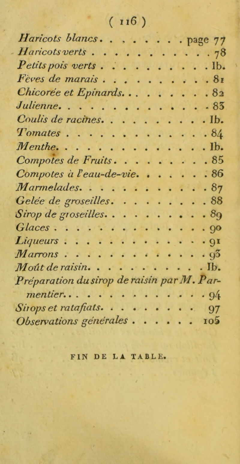 Haricots blancs page 77 Haricots verts . . . 78 Petits pois verts . . 1b. Fèces de marais 81 Chicorée et Epinards 82 Julienne 85 Coulis de racines Ib. Tomates 84 Menthe Ib. Compotes de Fruits 85 Compotes à V eau-de-vie 86 Marmelades 87 Gelée de groseilles 88 Sirop de groseilles 89 Glaces 90 Piqueurs 91 Marrons 95 Moût de raisin Ib. Préparation du sirop de raisin parM. Par- mentier. 94 Sirops et ratafiats 97 Observations générales io5 FIN DE LA TABLE