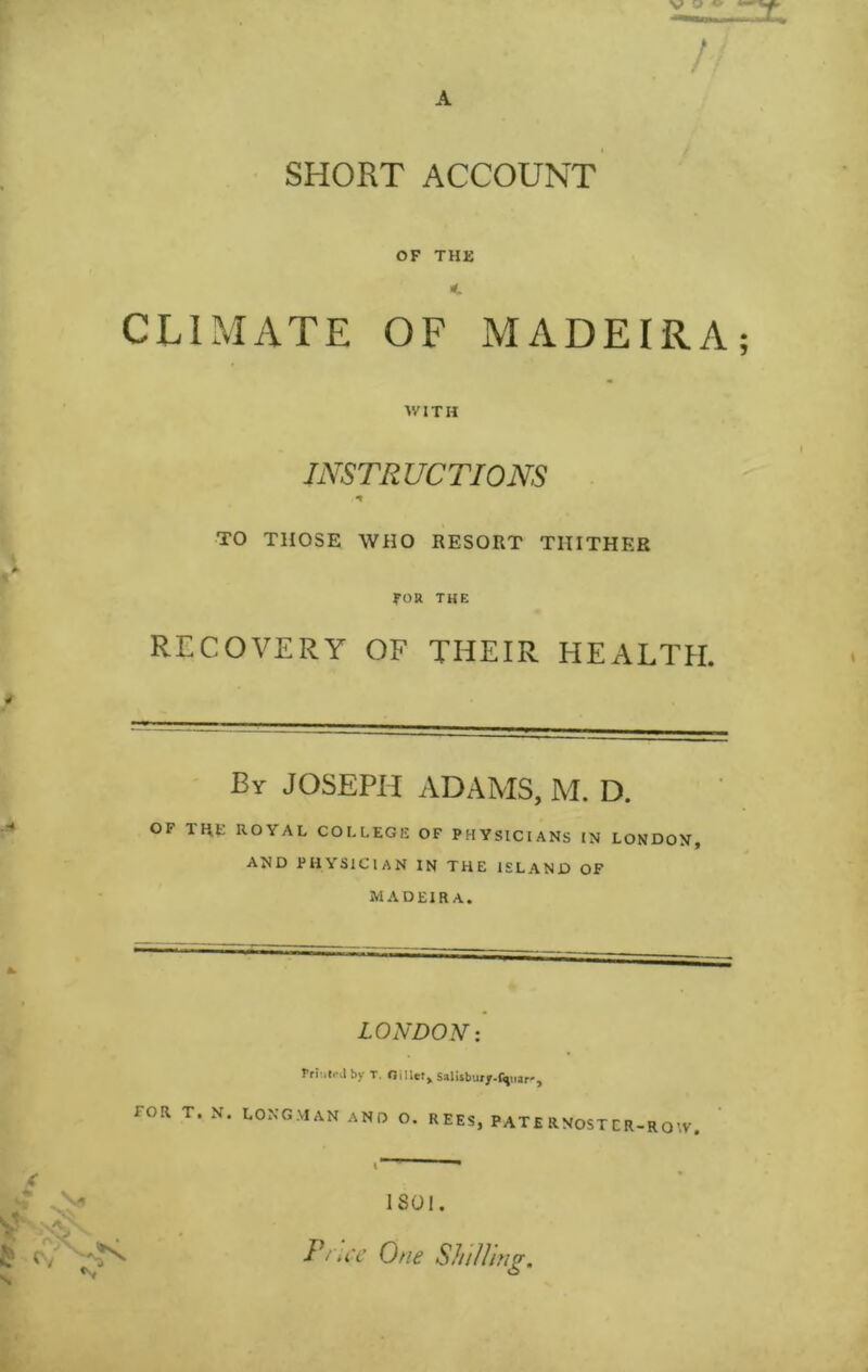 SHORT ACCOUNT OF THE CLIMATE OF MADEIRA WITH INSTRUCTIONS TO THOSE WHO RESORT THITHER FOR THE RECOVERY OF THEIR HEALTH. Br JOSEPH ADAMS, M. D. OF THC ROYAL COLLEGE OF PHYSICIANS IN LONDON, AND PHYSICIAN IN THE ISLAND OF MADEIRA. LONDON X by T. Salisbury-fimar'*, FOR T» N# Longman and o. REES, PATERNOSTCR-RO^V. ISOl. P' u'c One Shilling.