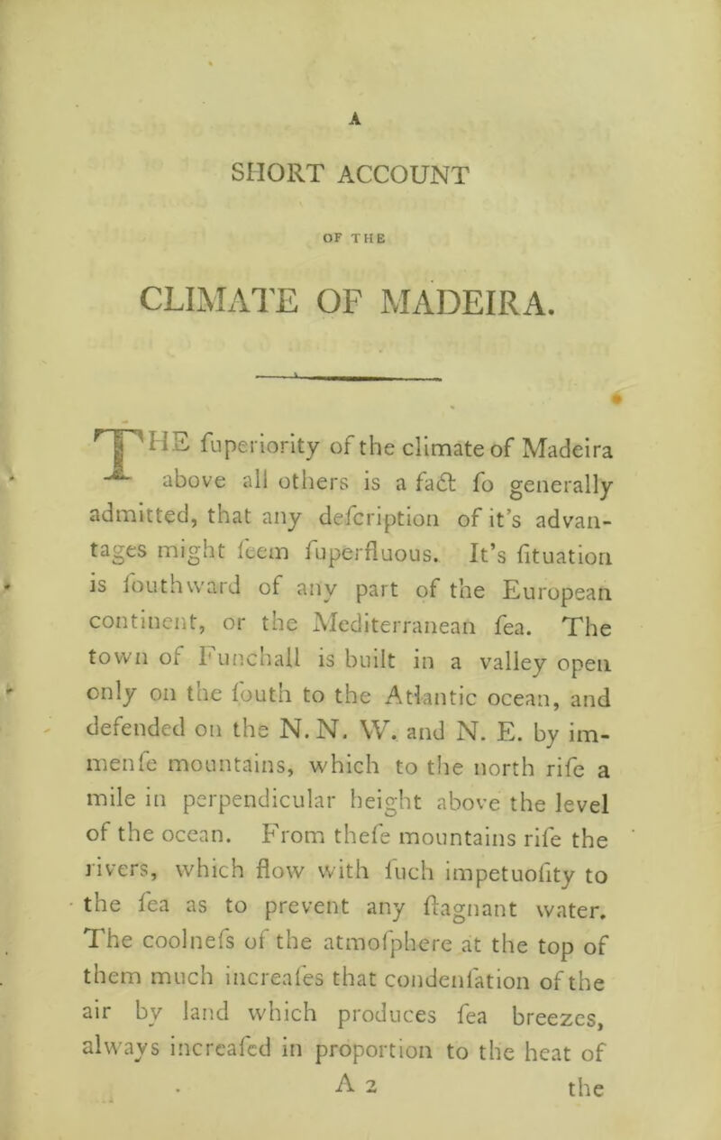 r A SHORT ACCOUNT OF THE CLIMATE OF MADEIRA. ^ I 'HE fiiperiorlty of the climate of Madeira above all others is a fadl fo generally admitted, that any defcription of it’s advan- tages might fcem fuperfluous. It’s fituatiori is louthward of any part of the European continent, or the Mediterranean fea. The town of I'unchall is built in a valley open only on the fouth to the Atlantic ocean, and ^ defended on the N.N. W. and N. E. by im- nienfe mountains, which to tlie north rife a mile in perpendicular height above the level of the ocean. From thefe mountains rife the livers, which flow with Inch impetuoflty to • the fea as to prevent any flagnant water. The coolnefs of the atmofphcre at the top of them much increafes that condenfation of the air by land which produces fea breezes, always incrcafcd in proportion to the heat of A 2 the