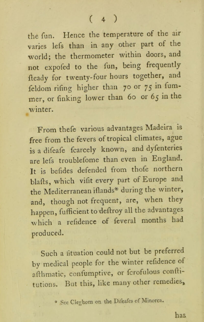 the fun. Hence the temperature of the air varies lefs than in any other part of the world; the thermometer within doors, and not expofed to the fun, being frequently fleady for twenty-four hours together, and feldom riling higher than 70 or 75 in fum- mer, or linking lower than 60 or 65 in the winter. From thefe various advantages Madeira is free from the fevers of tropical climates, ague is a difeafe fcarcely known, and dyfenteries are lefs troublefome than even in England. It is belides defended from thofe northern blafls, which vilit every part of Europe and the Mediterranean illands* during the winter, and, though not frequent, arc, when they happen, fufficient to deftroy all the advantages which a refidencc of feveral months had produced. Such a iituation could not but be preferred by medical people for the winter refidence of ahhmatic, conlumptive, or fcrofulous confti- tutions. But this, like many other remedies, * Sec Cleghorn on the Difeafcs of Minorca. has