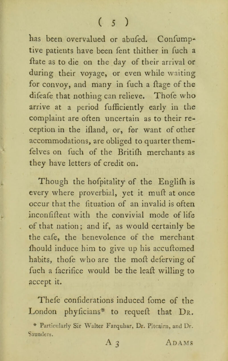 has been overvalued or abufed. Confump* live patients have been fent thither in fuch a fl:ate as to die on the day of their arrival or during their voyage, or even while waiting for convoy, and many in fuch a flage of the difeafe that nothing can relieve. Thofe who arrive at a period fufficiently early in the complaint are often uncertain as to their re- ception in the ifland, or, for want of other accommodations, are obliged to quarter them- felves on fuch of the Britifh merchants as they have letters of credit on. Though the hofpitality of the Engfifh is every where proverbial, yet it muft at once occur that the fituation of an invalid is often inconfiflent with the convivial mode of life of that nation; and if, as would certainly be the cafe, the benevolence of the merchant fhould induce him to give up his accuftomed habits, thofe who are the moft deferving of fuch a facrifice would be the leaf!: willing to accept it. Thefe confiderations induced fome of the London phylicians* to requed that Dr. * Particularly Sir Walter Farquhar, Dr. Pitcairn, and Dr. Saunders. Adams