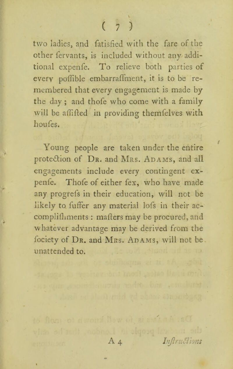 V I ( 7 ) two ladies, and fatisfied with the fare of the other fervants, is included without any addi- tional expenfe. To relieve both parties of every poffible embarralTment, it is to be re- membered that every engagement is made by the day ; and thofe who come with a family will be affifted in providing themfelves with hoLifes. ' Young people are taken under the entire protedion of Dr. and Mrs. Adams, and all engagements include every contingent ex- penfe. Thofe of either fex, who have made any progrefs in their education, will not be likely to fuffer any material lofs in their ac- complifliments : mailers may be procured, and whatever advantage may be derived from the fociety of Dr. and Mrs. Adams, will not be. unattended to. A 4 lnJlru5iions