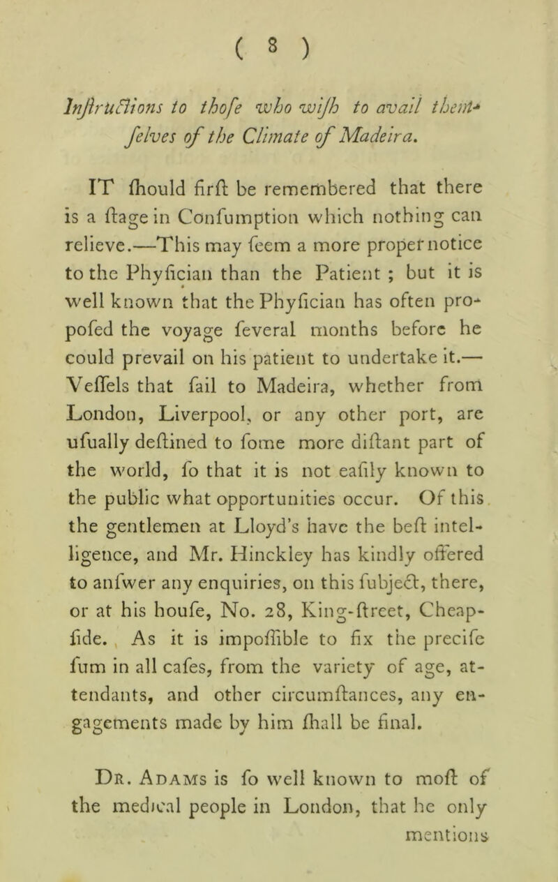 InfiriiBions to thofe who wijh to avail thenU felves of the Climate of Madeira. IT fhould firfl: be remembered that there is a ftage in Confumption which nothing can relieve.—This may fcem a more proper notice to the Phvfician than the Patient ; but it is well known that thePhyfician has often pro- pofed the voyage feveral months before he could prevail on his patient to undertake it.— Veflels that fail to Madeira, whether from London, Liverpool, or any other port, are ufually defUned to fome more diftant part of the world, fo that it is not eafily known to the public what opportunities occur. Of this, the gentlemen at Lloyd’s have the bell: intel- ligence, and Mr. Hinckley has kindly offered to anfwer any enquiries, on this fubjecl, there, or at his houfe. No. 28, King-llrcet, Cheap- fide. , As it is impoflible to fix the precife fnm in all cafes, from the variety of age, at- tendants, and other circumffances, any en- gagements made by him fhall be final. Dr. Adams is fo well known to moft of the medical people in London, that he only mentions