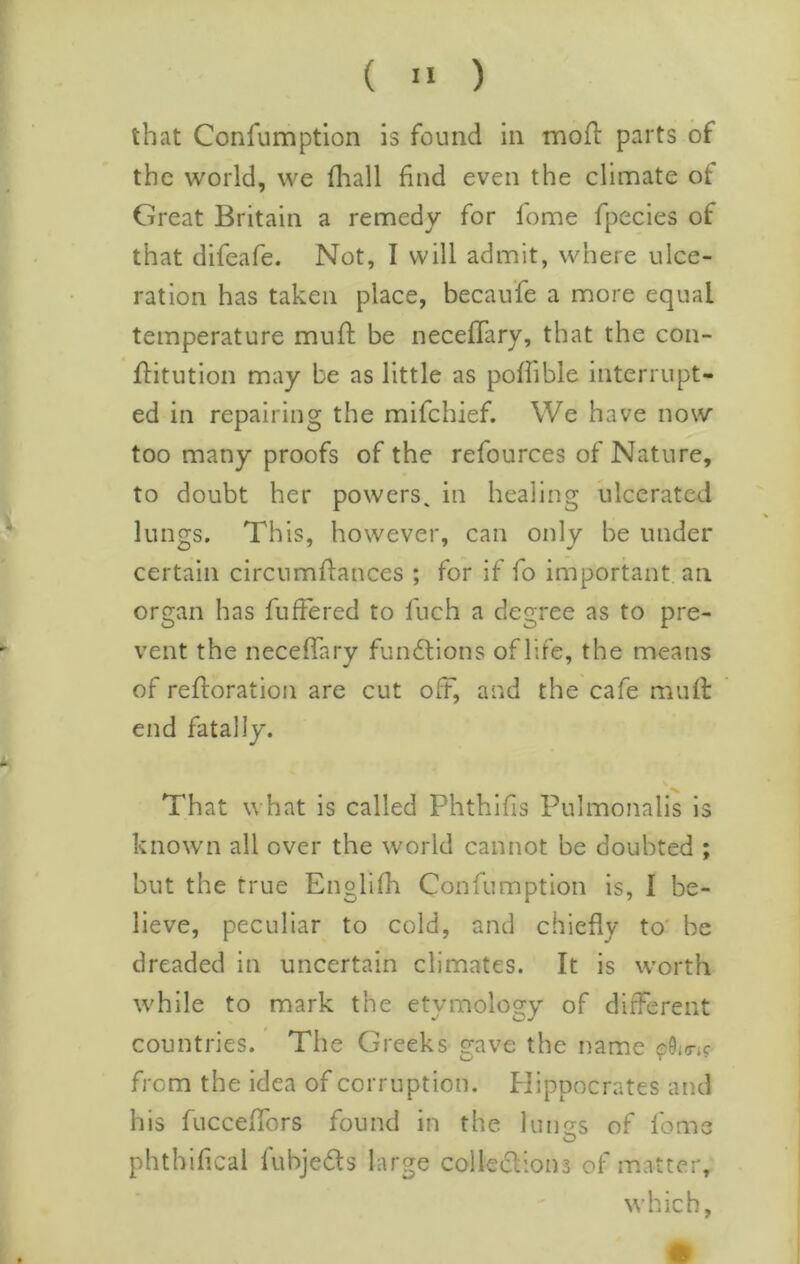 that Confumptlon is found in mod parts of the world, we fliall find even the climate of Great Britain a remedy for lome fpecies of that difeafe. Not, I will admit, where ulce- ration has taken place, becau’fe a more equal temperature muft be necefifary, that the con- ditution may be as little as pofiible interrupt- ed in repairing the mifchief. We have now too many proofs of the refources of Nature, to doubt her powers, in healing ulcerated lungs. This, however, can only be under certain circumdances ; for if fo important an organ has fufFered to fuch a degree as to pre- vent the necefifary fundlions of life, the means of redoration are cut off, and the cafe mud end fatally. That what is called Phthifis Pulmonalis is known all over the world cannot be doubted ; but the true Englidi Confumption is, 1 be- lieve, peculiar to cold, and chiefly to' be dreaded in uncertain climates. It is worth while to mark the etvmoloofy of different countries. The Greeks gave the name ?50i(ric from the idea of corruption. Hippocrates and his fucceffors found in the limes of feme phthifical fubjeds large colledions of matter, which,