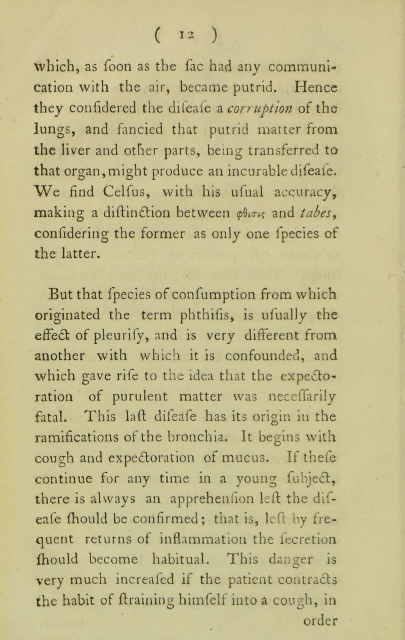 which, as foon as the fac had any communi- cation with the air, became putrid. Hence they conhdered the dileaie a corruption of the lungs, and fancied that putrid matter from the liver and other parts, being transferred to that organ,might produce an incurable difeaie. We find Celfus, with his ufual accuracy, making a diftin£lion between and tabeSy confidering the former as only one fpecies of the latter. But that fpecies of confumption from which originated the term phthifis, is ufually the effect of pleurify, and is very different from another with which it is confounded, and which gave rife to the idea that the expedlo- ration of purulent matter was neceflarily fatal. This laff difeafe has its origin in the ramifications of the bronchia. It begins with cough and expedforation of mucus. If thefe continue for any time in a young fubjedt, there is always an apprehenlion leff the dif- eafe fhould be confirmed; that is, left by fre- quent returns of inflammation the fecretion fhould become habitual. This danger is very much increafed if the patient contracts the habit of ftraining himfelf into a cough, in order