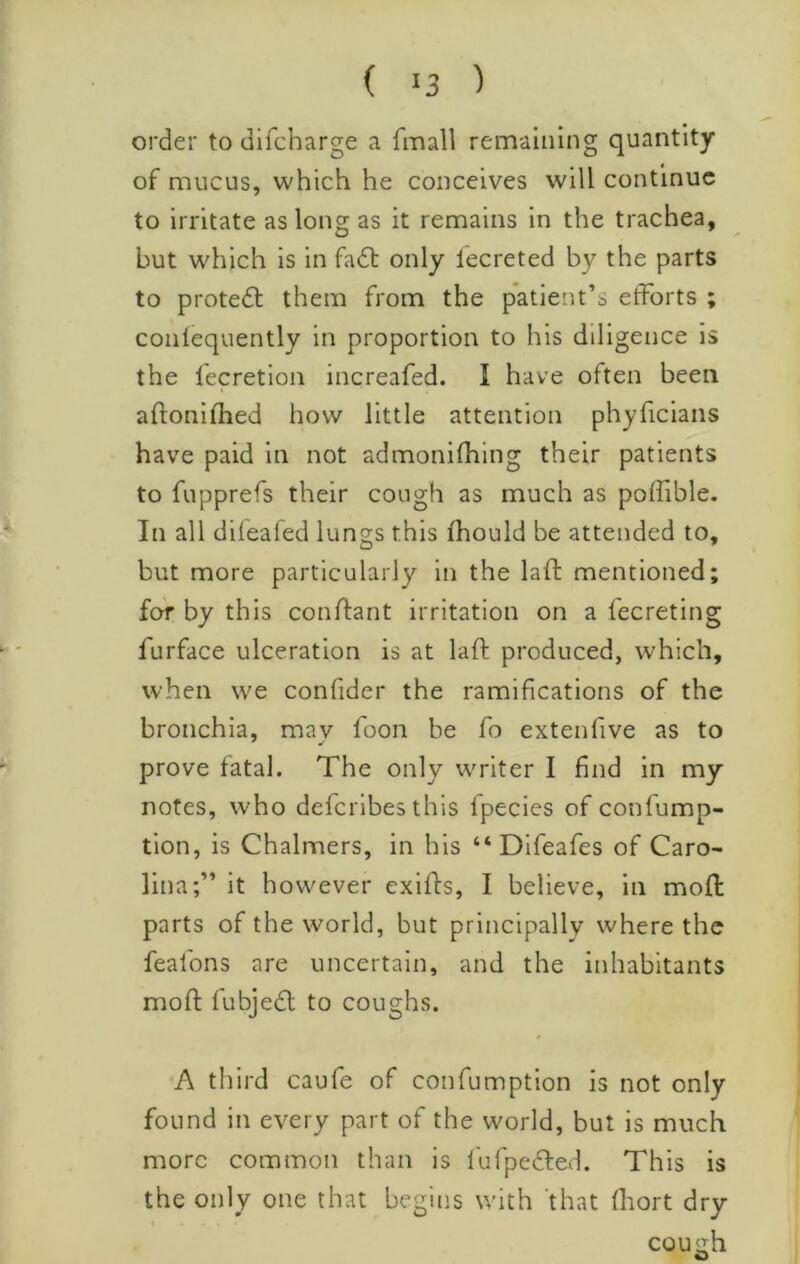 order to difcharge a fmall remaining quantity of mucus, which he conceives will continue to irritate as long as it remains in the trachea, but which is in fa6l only lecreted by the parts to protedl: them from the patient’s efforts ; conlequently in proportion to his diligence is the lecretion increafed. I have often been aftonifhed how little attention phyficians have paid in not admonifhlng their patients to fupprefs their cough as much as poffible. In all dileafed lungs this fhould be attended to, but more particularly in the laft mentioned; for by this conflant irritation on a fecreting furface ulceration is at laft produced, which, when we confider the ramifications of the bronchia, mav boon be fo extenfive as to prove fatal. The only writer I find in my notes, who deferibes this Ipecies of confump- tion, is Chalmers, in his “ Dlfeafes of Caro- lina;” it however exifts, I believe, in moft parts of the world, but principally where the fealbns are uncertain, and the inhabitants moft fubjedl to coughs. 0 A third caufe of confumption is not only found in every part of the world, but is much more common than is I'ufpedfed. This is the only one that begins with 'that fhort dry cousih