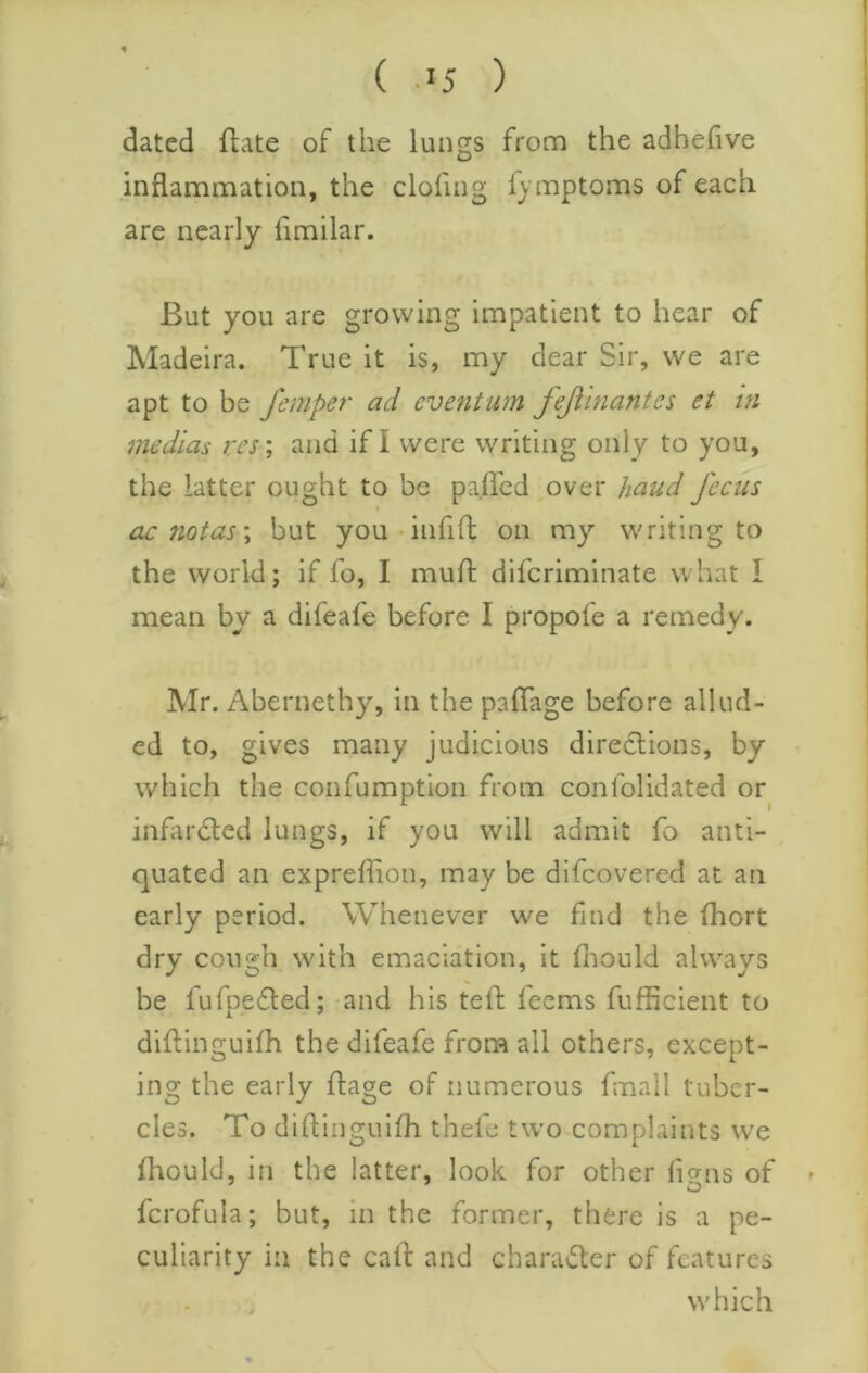 ( .IJ ) dated ftate of the luncrs from the adhefive O inflammation, the clofing f) mptoms of each are nearly flmilar. But you are growing impatient to hear of Madeira. True it is, my dear Sir, we are apt to be femper ad eventum fejlinantes et in medias res', and if I were writing only to you, the latter ought to be paflcd ,over hand focus ac notas', but you-iiifift on my writing to the world; if fo, I mull: difcriminate what I mean by a difeafe before I propofe a remedy. Mr. Abernethy, in the paflage before allud- ed to, gives many judicious diredlions, by which the confumption from confolidated or inflirdled lungs, if you will admit To anti- quated an expreflion, may be difcovered at an early period. Whenever we find the fhort dry cough with emaciation, it fliould always be lufpedled; and his tefh feems fufficient to diflinguifh the difeafe from all others, except- ing the early flage of numerous fmall tuber- cles. To diftingnifh thefe tw’o complaints we fhould, in the latter, look for other ligns of fcrofula; but, in the former, there is a pe- culiarity in the call: and charadter of features which