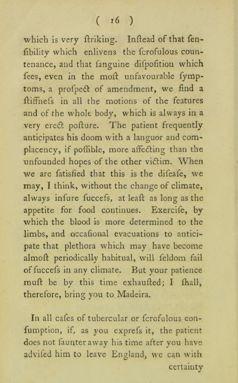 which is very ftriking. Inftead of that fen- Ability which enlivens the fcrofulous coun- tenance, and that fanguine dirpofition which fees, even in the mofl unfavourable fymp- toms, a profpe6t of amendment, we find a flifFnefs in all the motions of the features and of the whole body, which is always in a very eredl poflure. The patient frequently anticipates his doom with a languor and com- placency, if poffible, more afFedling than the unfounded hopes of the other viftim. When we are fatisfied that this is the difeafe, we may, I think, without the change of climate, always infure fuccefs, at leaf!: as long as the appetite for food continues. Exercife, by which the blood is more determined to the limbs, and occafional evacuations to antici- pate that plethora which may have become almofl periodically habitual, will feldom fail of fuccefs in any climate. But your patience muft be by this time exhaufted; I fhall, therefore, bring you to Madeira. In all cafes of tubercular or fcrofulous con- fumption, if, as you exprefs it, the patient does not faunteraway his time after you have advifed him to leave England, we can with certainty