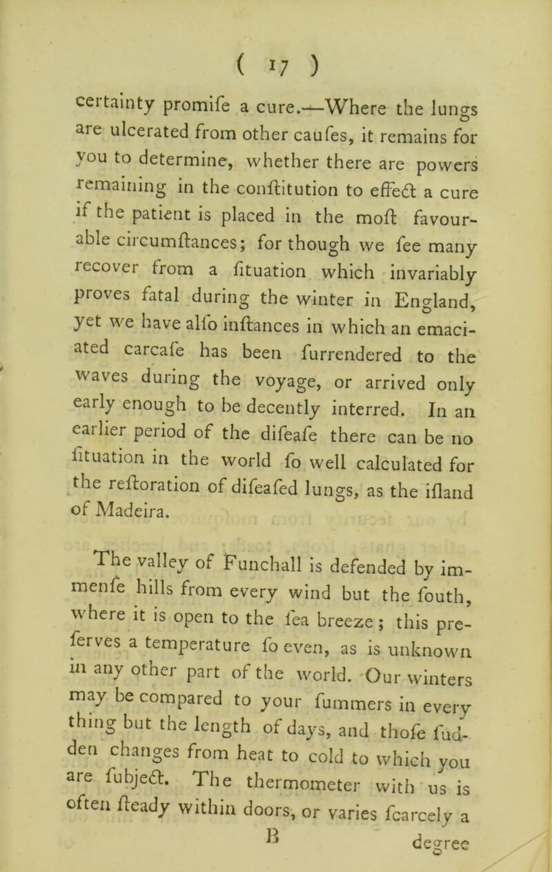 ( 1/ ) certainty promlfe a cure.—Where the lungs are ulcerated from other caufes, it remains for you to determine, whether there are powers remaining in the conftitution to effed: a cure if the patient is placed in the moft favour- able circumftances; for though we fee many recover from a fituation which invariably proves fatal during the winter in England, yet we have alfo inftances in which an emaci- ated carcafe has been furrendered to the waves during the voyage, or arrived only early enough to be decently interred. In an earlier period of the difeafe there can be no fituation in the world fo well calculated for the restoration of difeafed lungs, as the ifland of Madeira. The valley of Funchall is defended by im- menfe hills from every wind but the fouth, where it is open to the fea breeze; this pre- ferves a temperature fo even, as is unknown in any other part of the world. -Our winters may be compared to your fummers in every thing but the length of days, and thofe fud- den changes from heat to cold to which you are fubjeft. The thermometer with us is often Heady within doors, or varies fcarcely a n decree O