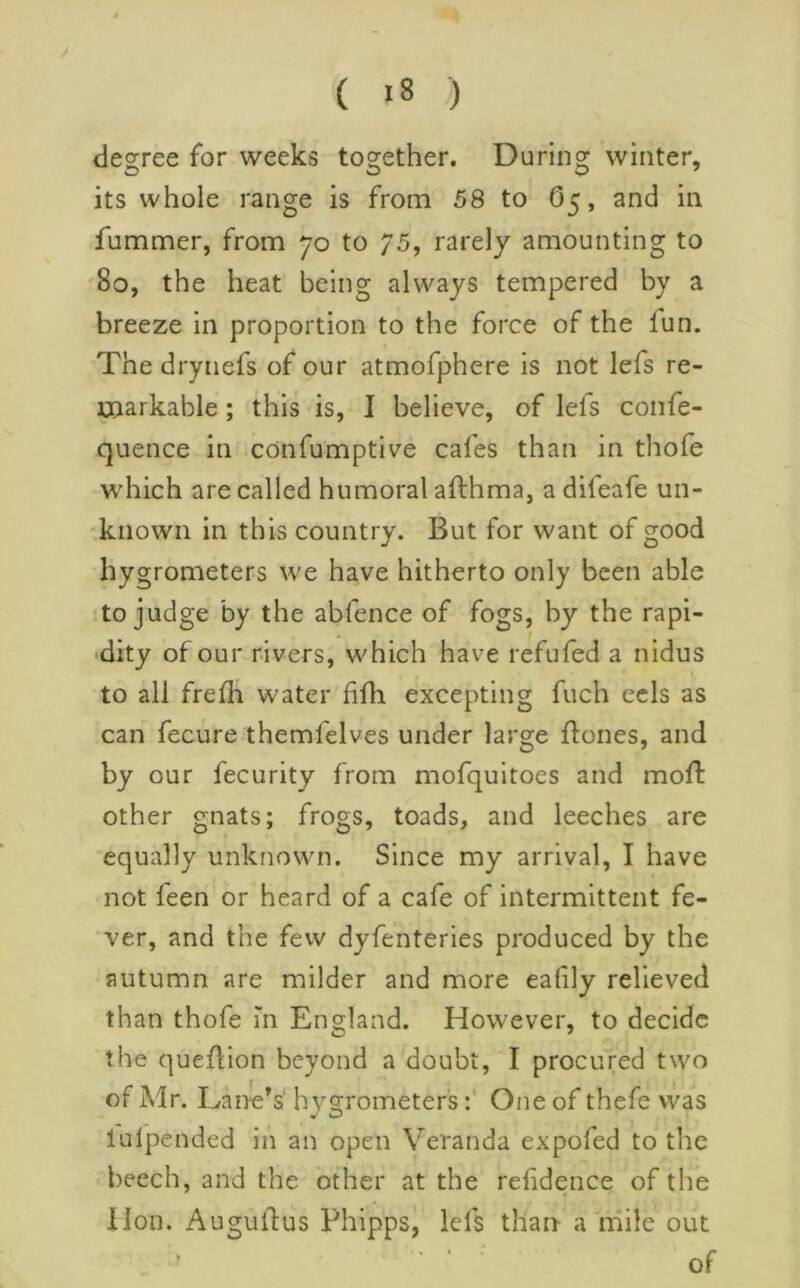 y ( i8 ) degree for weeks together. During winter, its whole range is from 58 to O5, and in fummer, from 70 to 75, rarely amounting to 80, the heat being always tempered by a breeze in proportion to the force of the lun. The drynefs of our atmofphere is not lefs re- markable ; this is, I believe, of lefs confe- quence in confumptive cafes than in thofe which are called humoral afthma, a difeafe un- •known in this country. But for want of good hygrometers we have hitherto only been able to judge by the abfence of fogs, hy the rapi- «dity of our rivers, which have refufed a nidus to all frefli water fifh excepting fuch eels as can fecure themfelves under large flones, and by our fecurity from mofquitoes and mofl: other gnats; frogs, toads, and leeches are equally unknown. Since my arrival, I have not feen or heard of a cafe of intermittent fe- ver, and the few dyfenteries produced by the autumn are milder and more ealily relieved than thofe m England. However, to decide the queflion beyond a doubt, I procured two of Mr. Lane’s hygrometersOne of thefe was lulpended in an open Veranda expofed to the beech, and the other at the rehdence of the lion, Auguilus Phipps, Ids than a mile out ■ ■ of