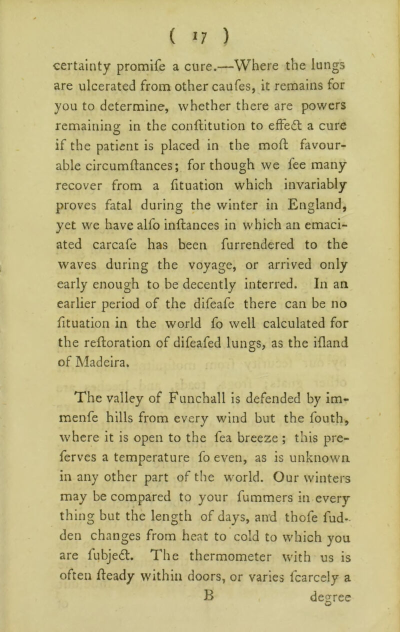 certainty promife a cure.—Where the lungs are ulcerated from other caufes, it remains for you to determine, whether there are powers rcmainino: in the conftitution to effedt a cure O if the patient is placed in the moft favour- able circumftances; for though we fee many recover from a lituation which invariably proves fatal during the winter in England, yet we have alfo inftances in which an emaci- ated carcafe has been furrendered to the waves during the voyage, or arrived only early enough to be decently interred. In an earlier period of the difeafe there can be no fituation in the world fo well calculated for the reftoration of difeafed lungs, as the ifland of Madeira. The valley of Funchall is defended by im- menfe hills from every wind but the fouth, where it is open to the fea breeze; this pre- ferves a temperature fo even, as is unknown in any other part of the world. Our winters may be compared to your fummers in every thing but the length of days, and thofe fud- den changes from heat to cold to which you are fubjedl. The thermometer with us is often fleady within doors, or varies Icarccly a B degree