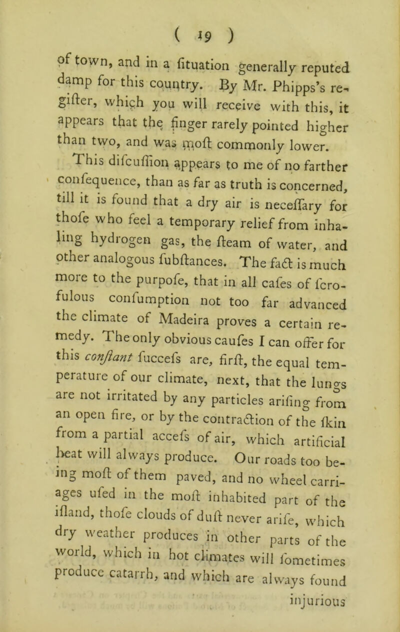 ( ^9 ) of town, and in a fituation generally reputed d^mp for this coui^try. By Mr. Phipps’s re^ gifter, whi^h you will receive with this, it appears that the finger rarely pointed higher than tvyo, and was naoft comnaorily lower. This difcuffion appears to me of no farther conrequence, than as far as truth is concerned, till it is found that a dry air is neceffary for thofe who feel a temporary relief from inha- ling hydrogen gas, the fleam of water, and other analogous fubflances. The fa£l is much more to the purpofe, that in all cafes of fcro- fulous confumption not too far advanced the climate of Madeira proves a certain re- medy. The only obvious caufes I can ofFer for this conjiant fuccefs are, firff, the equal tem- perature of our climate, next, that the lungs are not irritated by any particles arifing from an open fire, or by the contraflion of the fkiii from a partial accefs of air, which artificial heat will always produce. Our roads too be- ing mofl of them paved, and no wheel carri- ages ufed in the moil: inhabited part of the ifland, thofe clouds of dufl never arife which dry weather produces in other part; ^f world, which m hot ciimates will fometimes produce catarrh, and which are always found