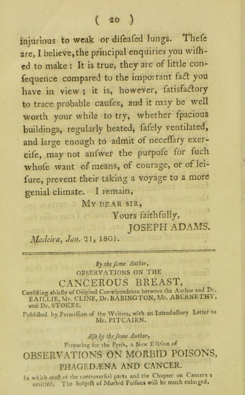 ( ) injurious to weak or difeafed lungs. Thefc are, I believejthe principal enquiries you wi(h- cd to make : It is true, they are of little con- fequence compared to the important fa£l yoii have in view ; it is, however, fatisfadlory to trace probable caufes, and it may be well worth your while to try, whether Tpacious buildings,v regularly heated, fafely ventilated, and large enough to adnlit of necefTary exer- cife, rriay not anfwer the purpofe for fuch whofe want of means, of courage, or of lei- fure, prevent their-taking a voyage to a more genial climate. I remain, . My dear sir, Yours faithfully, JOSEPH ADAMS. Madeira, Jan. 2], 1801. By the fame Author, OBSERVATIONS ON THE CANCEROUS BREAST, Confi(tln<r chiefly of Orisrlnal Correfpondence between the Author and Dr. B AILLIE, Mr. CLINE, Dr. BABINGTON, Mr. ABERNETHV , and Dr. STOKES. Publiflied by PeimiflTion of the Writers, with an IntroduOory Letter to Mr. PITCAIRN. Alfo by the fame Author, Preparing for the Prefs, a New Edition of OBSERVATIONS ’ON MORBID POISONS, PHAGED,®NA AND CANCER. Ill which moft of the controverfial pai ts and the Chapter on Cancers a omilttd. 'I'lie Subjeft of Morbid Poifons will be much enlarged.