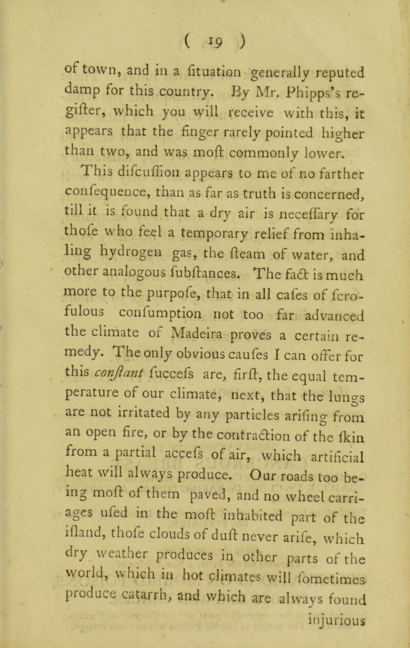 ( ^9 ) of town, and in a fituation generally reputed damp for this country. By Mr. Phipps’s re- gifter, which you will receive with this, it appears that the finger rarely pointed higher than two, and was mofl: commonly lower. This difcufiioii appears to me of no farther confequence, than as far as truth is concerned, till it is found that a dry air is neceffary for thole who feel a temporary relief from inha- ling hydrogen gas, the fleam of water, and other analogous fubflances. The fa6l is much more to the purpofe, that in all cafes of fcro- fulous confumption not too far advanced the climate of Madeira proves a certain re- medy. The only obvious caufes I can offer for this conftant fuccefs are, firfl, the equal tem- perature of our climate, next, that the lungs are not irritated by any particles arifing from an open fire, or by the contradlion of the fkiii from a partial accefs of air, which artificial heat will always produce. Our roads too be- ing mofl of them paved, and no wheel carri- ages ufed in the mofl inhabited part of the ifland, thofe clouds of dull never arife, which dry_ weather produces in other parts of the vvoild, which in hot climates will lometimes produce catairh, and v/hich are always found