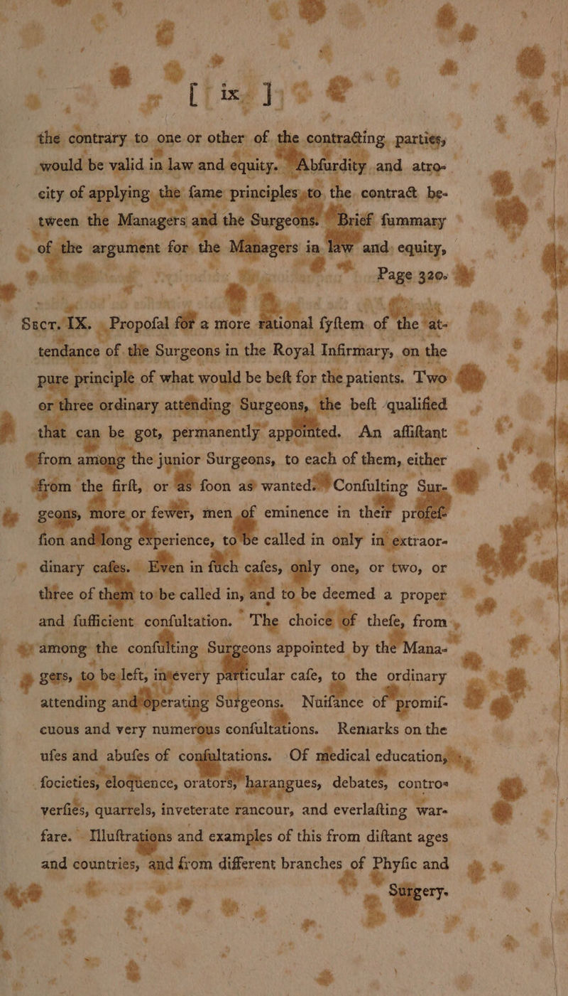 rae * e #. ae hg [fing }jo @*” &gt; . ye ; 2) t be ? the contrary. to one or ashes of. the contra@ing. parti¢gy stwould: be valid i in law and dquitze ~ Ab edie _and atro-_ city of applying the: fame cPrinciplengs sto. , the, contract be- ore the Managers a d the { Surgeons. ‘Brief mae’ ° argument for Managers in law and:e q S Ar “entaet teeter. lepine ee Pa hee ne ped cn Ch... f , Sac. 2 Propo 1a @ more *; fyftem ies i bs tendance of. thie Surgeons i in the Royal Infirmary; on the pure principle of what would | be beft for the patients. Two! ip or three ordinary attending, Sure beft - ‘qualified — 3 that can be got, permanently” appol ed. An affitant — Sa rom among he j junior Surgeons, to each of them, either ‘from th a: firft, or foon as? wanted Confulting’ § Sur é segue ore. or ce, me! “* ieee in the profet fot anfifons Be esicnce, called in only in extraor- : dinary c oT in ® cafes, * one, or iro, or three of th 1 tobe called i a and tol e deemed a proper = and faffcient confultation. ” The choice of thefe, from, [ among. the conf ing Surgeons appointed by the Mana- ce r gers, to belleft, inevery 4... cafe, 3 the ordinary &lt;¢ L attending andleperating Surgeons. Nuifance of ipromif. ] A 3 i | cuous and very numerous confultations. Remarks on the ufes and abufes of confultations. Of medical cducationgiy ‘ focites etogence, orator harangues, debates, — verfies, quel inveterate rancour, and everlafting ware t x fare. - Illuftr , ons and examples of this from diftant ages and countries, = from different branches of pric and + *. “@ ial * 7.85. men mo # ’ % pt &amp; : . a pees ie &amp; ei’ ; | id