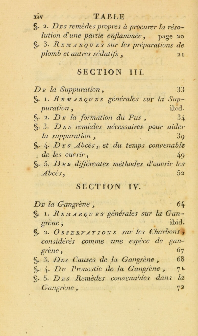 §. 2. Des remèdes propres à procurer la réso- lution dune partie enflammée, page 20 §• 3. R e m a r qu e s sur les préparations de plomb et autres sédatifs , 21 SECTION III. D e la Suppuration , 33 §. 1. Remarques générales sur la Sup- puration , ibid. §. 2. De la. formation du Pus ? 34 §.3. Des remèdes nécessaires pour aider la suppuration , 39 §. 4* P) e s Abcès y et du temps convenable de les ouvrir, 49 §. 5. Des différentes méthodes d’ouvrir les Abcès y 52 SECTION IV. De la Gangrène , 64 §. 1. Re m a RQU e s générales sur la Gan- grène y ibid. §. 2. O r s e rv at 1 o n s sur les Charbons t' considérés comme une espèce de gan- grène y 67 §. 3. Des Causes de la Gangrène > 68 4* èDu Pronostic de la Gangrène y 7^ §. 5. Des Remèdes convenables dans la Gangrène, , % 72