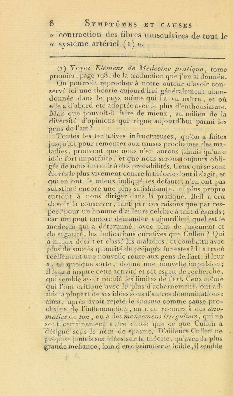 (( cou trac lion des libres musculaires de tout le « système artériel (1) ». (i ) Voyez Elémens de Médecine pratique, tome premier, page 198, de la traduction que j’en ai donnée. On pourroit reprochera notre auteur d’avoir con- servé ici une théorie aujourd’hui généralement aban- donnée dans le pays même qui l’a vu naître , et où elle a d'abord été adoptée avec le plus d’enthousiasme. Mais que pouvoit-il faire de mieux , au milieu de la diversité d’opinions qui règne aujourd’hui parmi les gens de l’art? Toutes les tentatives infructueuses, qu’on a faites jusqu'ici pour remonter aux causes prochaines des ma- ladies , prouvent que nous n’en aurons jamais qu’une idée fort imparfaite , et que nous serons-toujours obli- gés de nous en tenir à des probabilités. Ceux qui se sont élevés le plus vivement contre la théorie dont il s’agit, et qui en ont le mieux indiqué les défauts , n’en ont pas substitué encore une plus satisfaisante, ni plus propre surtout à nous diriger dans la pratique. Bell a cru devoir la conserver, tant par ces raisons que par res- peet'pour un homme d’ailleurs célèbre à tant d’égards ; car 011 peut encore demander aujourd'hui quel est le médecin qui a déterminé , avec plus de jugement et de sagacité, les indications curatives que Cullen ? Qui a mieux décrit et classé les maladies , et combattu avec plus de succès quantité de préjugés funestes ? 11 a tracé réellement une nouvelle route aux gens de.l’.art; il leur a , eu quelque sorte, donné une nouvelle impulsion; il leur a inspiré cette activité et cet esprit de recherche, qui semble avoir reculé les limites de l’àrt. Ceux même qui l’ont critiqué avec le plus d’acharnement, ont ad- mis la plupart de ses idées sous d'autres dénominations : ainsi, après avoir rejeté le spasme comme cause pro- chaine de l'inflammation, on a eu recours à des ano- malies de ton } ou à des moùvemens irréguliers, qui ne sont certainement aulre chose que ce que Cullen a désigné sous le nom de spasme. D’ailleurs Cullen 11e propose jamais ses idées.sur la théorie, qu’avec la plus grande méfiance ; loin d’en dissimuler le foible, il sembla