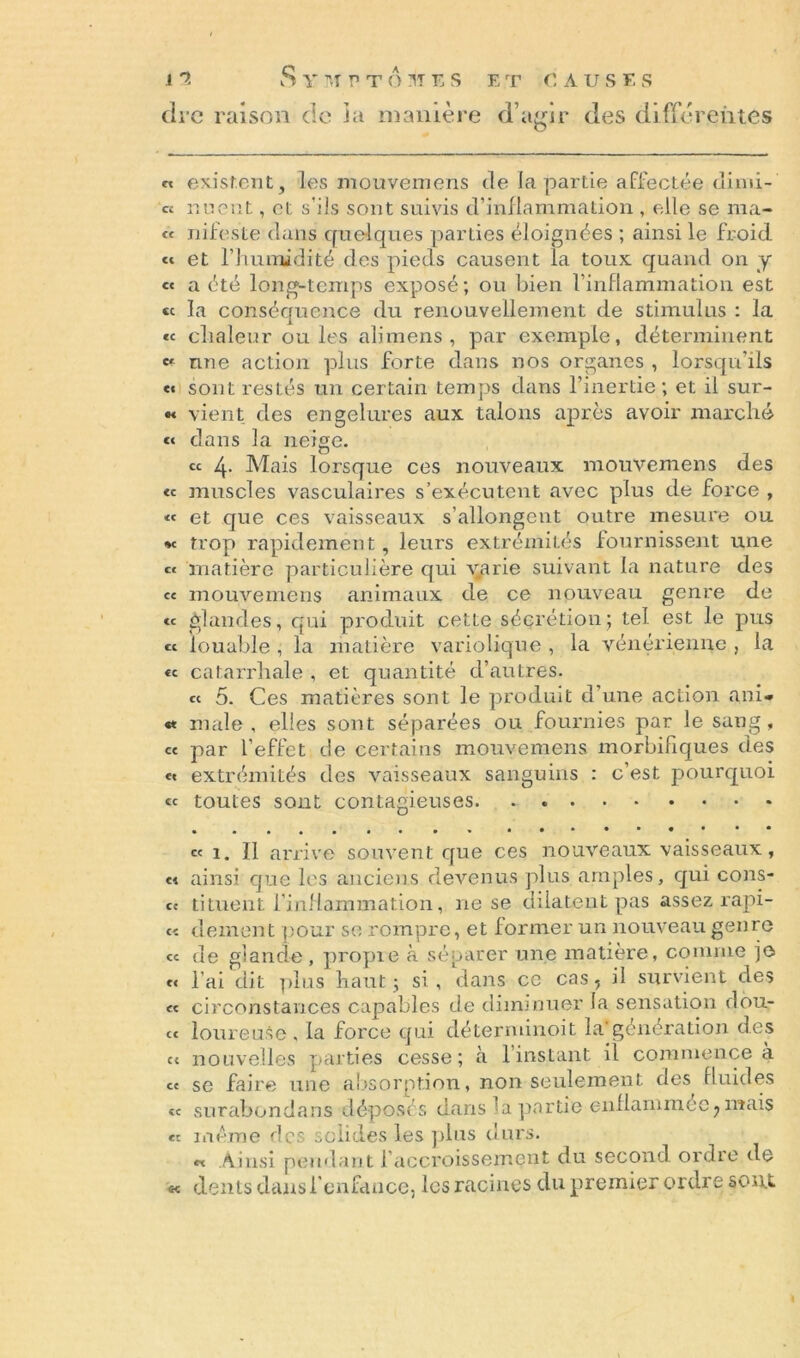 « existent, les mouveinens de la partie affectée climi- « nuent, et s’ils sont suivis d’inflammation , elle se ma- te nifeste dans quelques parties, éloignées ; ainsi le froid. « et l’humidité des pieds causent la toux quand on y « a été long-temps exposé; ou bien l’inflammation est « la conséquence du renouvellement de stimulus : la « chaleur ouïes alimens , par exemple, déterminent une action plus forte dans nos organes , lorsqu’ils e« sont restés un certain temps dans l’inertie; et il sur- « vient des engelures aux talons après avoir marché « dans la neige. ce 4. Mais lorsque ces nouveaux mouvemens des « muscles vasculaires s’exécutent avec plus de force , « et que ces vaisseaux s’allongent outre mesure ou *c trop rapidement, leurs extrémités fournissent une « matière particulière qui v.arie suivant la nature des ce mouvemens animaux de ce nouveau genre de « glandes, qui produit cette sécrétion ; tel est le pus « louable , la matière variolique , la vénérienne , la «e catarrhale , et quantité d’autres. te 5. Ces matières sont le produit d’une action ani- « male, elles sont séparées ou fournies par le sang, ce par l’effet de certains mouvemens morbifiques des e« extrémités des vaisseaux sanguins : c’est pourquoi ce toutes sont contagieuses. . ce 1. Il arrive souvent que ces nouveaux vaisseaux, et ainsi que les anciens devenus plus amples, qui cons- cc tituent l’inflammation, ne se dilatent pas assez rapi- ec dement pour se rompre, et former un nouveau genre ce de glande, propie à séparer une matière, comme je « l’ai dit plus haut; si, dans ce cas, il survient des et circonstances capables de diminuer la sensation dou- ce loureuse , la force qui déterminoit la*génération des c< nouvelles parties cesse; à 1 instant il commence à ce se faire une absorption, non seulement des fluides ce surabondans déposés dans la partie enflammée,mais « même des solides les plus durs. « Ainsi pendant l’accroissement du second ordre de « dents dans l'enfance, les racines du premier ordre sont