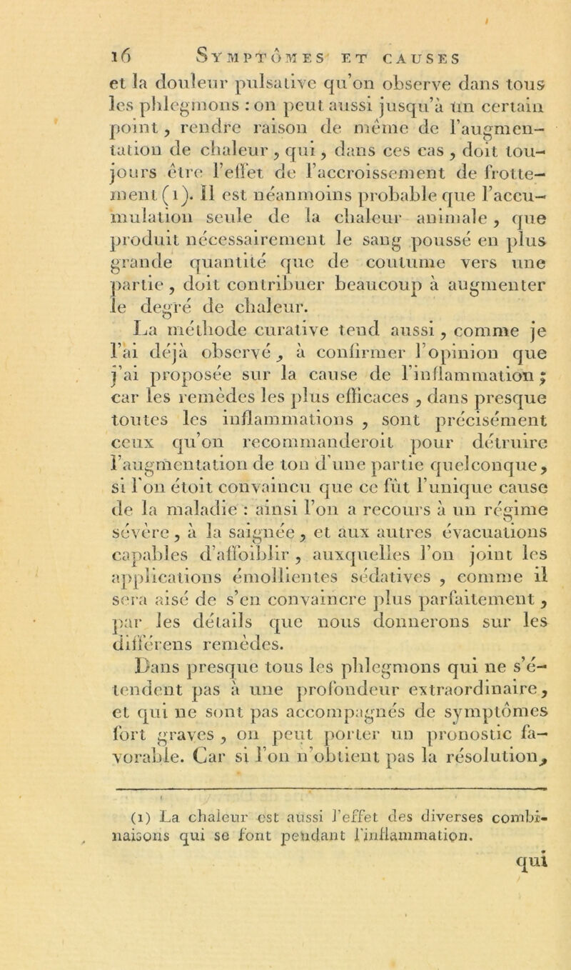 è ï 6 S Y M PTÔMES ET CAUSES et la douleur pulsative qu’on observe dans tous les phlegmons : on peut aussi jusqu’à Un certain point, rendre raison de même de l’augmen- tation de chaleur , qui, dans ces cas , doit tou- jours être l’effet de l’accroissement de frotte- ment (1). 11 est néanmoins probable que l’accu- mulation seule de la chaleur animale, que produit nécessairement le sang poussé en plus grande quantité que de coutume vers une partie, doit contribuer beaucoup à augmenter le degré de chaleur. La méthode curative tend aussi, comme je l’ai déjà observé ^ à confirmer 1 opinion que j’ai proposée sur la cause de linflammation ; car les remèdes les plus efficaces , dans presque toutes les inflammations , sont précisément ceux qu’on recommanderoit pour détruire l’augmentation de ton d’une partie quelconque, si l'on étoit convaincu que ce lut l’unique cause de la maladie : ainsi l’on a recours à un régime sévère, à la saignée, et aux autres évacuations capables d’affoiblir , auxquelles l’on joint les applications émollientes sédatives , comme il sera aisé de s’en convaincre plus parfaitement, par les détails que nous donnerons sur les différens remèdes. Dans presque tous les phlegmons qui ne s’é- tendent pas à une profondeur extraordinaire, et qui ne sont pas accompagnés de symptômes fort graves , on peut porter un pronostic fa- vorable. Car si l’on n’obtient pas la résolution^ (i) La chaleur est aussi l'effet des diverses combi- naisons qui se font pendant l'inflammation. qui