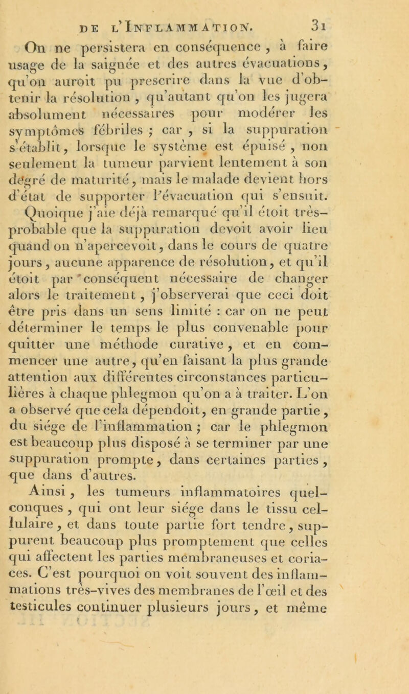 On ne persistera en conséquence , à faire usage de la saignée et des autres évacuations, qu’on auroit pu prescrire dans la vue d ob- tenir la résolution , qu’autant qu’on les jugera absolument nécessaires pour modérer les symptômes fébriles ; car , si la suppuration s’établit, lorsque le système est épuisé, non seulement la tumeur parvient lentement à son degré de maturité, mais le malade devient hors d’état de supporter l’évacuation qui s’ensuit. Quoique j’aie déjà remarqué qu’il étoit très- probable que la suppuration devoit avoir lieu quand on n’apercevoit, dans le cours de quatre jours, aucune apparence de résolution, et qu’il étoit par 'conséquent nécessaire de changer alors le traitement , j’observerai que ceci doit être pris dans un sens limité : car on ne peut déterminer le temps le plus convenable pour quitter une méthode curative, et en com- mencer une autre, qu’en faisant la plus grande attention aux différentes circonstances parti cu- liè res à chaque phlegmon qu’on a à traiter. L’on a observé que cela dépendoit, en grande partie, du siège de l’inflammation ; car le phlegmon est beaucoup plus disposé à se terminer par une suppuration prompte, dans certaines parties , que dans d’autres. Ainsi , les tumeurs inflammatoires quel- conques , qui ont leur siège dans le tissu cel- lulaire, et dans toute partie fort tendre, sup- purent beaucoup plus promptement que celles qui alïectent les parties membraneuses et coria- ces. C’est pourquoi on voit souvent des inflam- mations très-vives des membranes de l’œil et des testicules continuer plusieurs jours, et meme