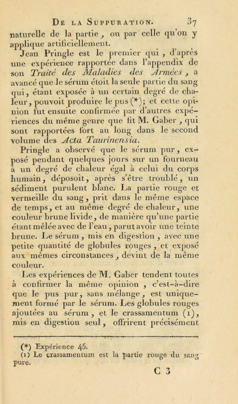 naturelle de la partie , ou par celle qu’on y applique artificiellement. Jean Pringle est le premier qui , d’après une expérience rapportée dans l’appendix de son Traité des Maladies des Années , a avancé que Je sérum étoit la seule partie du sang qui, étant exposée à un certain degré de cha- leur, pouvoit produire le pus (*); et cette opi- nion fut ensuite confirmée par d’autres expé- riences du meme genre que fit M. Gaber , qui sont rapportées fort au long dans le second volume des Acta Taurinensia. Pringle a observé que le sérum pur, ex- posé pendant quelques jours sur un fourneau à un degré de chaleur égal à celui du corps humain, déposoit, après s’être troublé, un sédiment purulent blanc. La partie rouge et vermeille du sang, prit dans le même espace de temps, et au même degré de chaleur, une couleur brune livide, de manière qu’une partie étant mêlée avec de l’eau, parut avoir une teinte brune. Le sérum , mis en digestion , avec une petite quantité de globules rouges , et expose aux mêmes circonstances , devint de la même couleur. Les expériences de M. Gaber tendent toutes à confirmer la même opinion , c’est-à-dire que le pus pur, sans mélange^ est unique- ment formé par le sérum. Les globules rouges ajoutées au sérum, et le crassamentum (1), mis en digestion seul, offrirent précisément - ■■■ — - r -T (*) Expérience 4^- (1) Le crassamentum est la partie rouge du sang' pure.