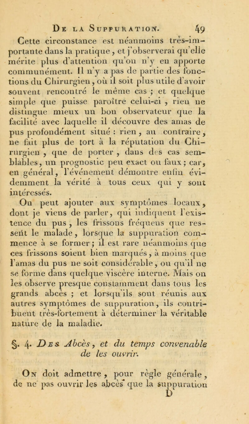 Cette circonstance est néanmoins très-im- portante dans la pratique, et j’observerai qu elle mérite plus d’attention qu’on n’y en apporte communément. Il n’y a pas de partie des fonc- tions du Chirurgien, où il soit plus utile d’avoir souvent rencontré le meme cas ; et quelque simple que puisse paroître celui-ci , rien ne distingue mieux un bon observateur que la facilité avec laquelle il découvre des amas de pus profondément situé: rien , au contraire, ne fait plus de tort à la réputation du Chi- rurgien , que de porter , dans des cas sem- blables, un prognostic peu exact ou faux; car, en général, l’événement démontre enfin évi- demment la vérité à tous ceux qui y sont intéressés. On peut ajouter aux symptômes locaux, dont je viens de parler, qui indiquent l’exis- tence du pus , les frissons fréquens que res- sent le malade, lorsque la suppuration com- mence à se former ; il est rare néanmoins que ces frissons soient bien marqués, à moins que l’amas du pus ne soit considérable, ou qu’il ne se forme dans quelque viscère interne. Mais on les observe presque constamment dans tous les grands abcès ; et lorsqu’ils sont réunis aux autres symptômes de suppuration, ils contri- buent très-fortement à déterminer la véritable nature de la maladie. §. 4. Des Abcès, et du temps convenable de les ouvrir. On doit admettre, pour règle générale, de ne pas ouvrir les abcès que la suppuratiou D