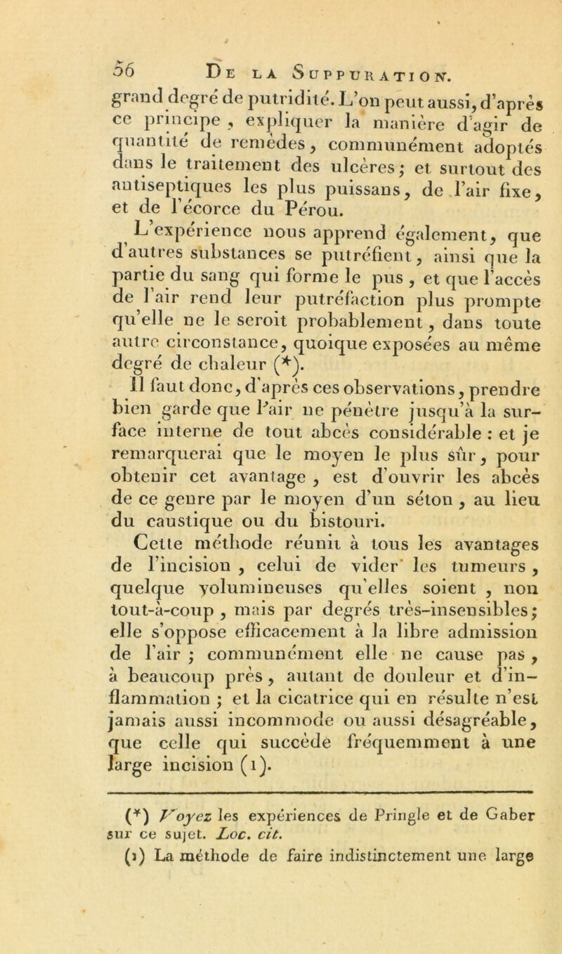 grand degré de putridité. L’on peut aussi, d’après ec pi incipe , expliquer la manière d agir de quantité de remèdes, communément adoptés dans le traitement des ulcères; et surtout des antiseptiques les plus puissans, de l’air fixe, et de l’écorce du Pérou. L’expérience nous apprend également, que d’autres substances se putréfient, ainsi que la partie du sang qui forme le pus , et que l’accès de l’air rend leur putréfaction plus prompte qu elle ne le seroit probablement, dans toute autre circonstance, quoique exposées au même degré de chaleur (*). 11 faut donc, d après ces observations, prendre bien garde que Pair ne pénètre jusqu’à la sur- face interne de tout abcès considérable : et je remarquerai que le moyen le plus sûr, pour obtenir cet avantage , est d’ouvrir les abcès de ce genre par le moyen d’un séton , au lieu du caustique ou du bistouri. Cette méthode réunit à tous les avantages de l’incision , celui de vider les tumeurs , quelque yolumineuses qu elles soient , non tout-à-coup, mais par degrés très-insensibles; elle s’oppose efficacement à la libre admission de l’air ; communément elle ne cause pas, à beaucoup près, autant de douleur et d’in- flammation ; et la cicatrice qui en résulte n’est jamais aussi incommode ou aussi désagréable, que celle qui succède fréquemment à une large incision (1). (*) Voyez les expériences de Pringle et de Gaber sur ce sujet. Loc. cit. (i) La méthode de faire indistinctement une large