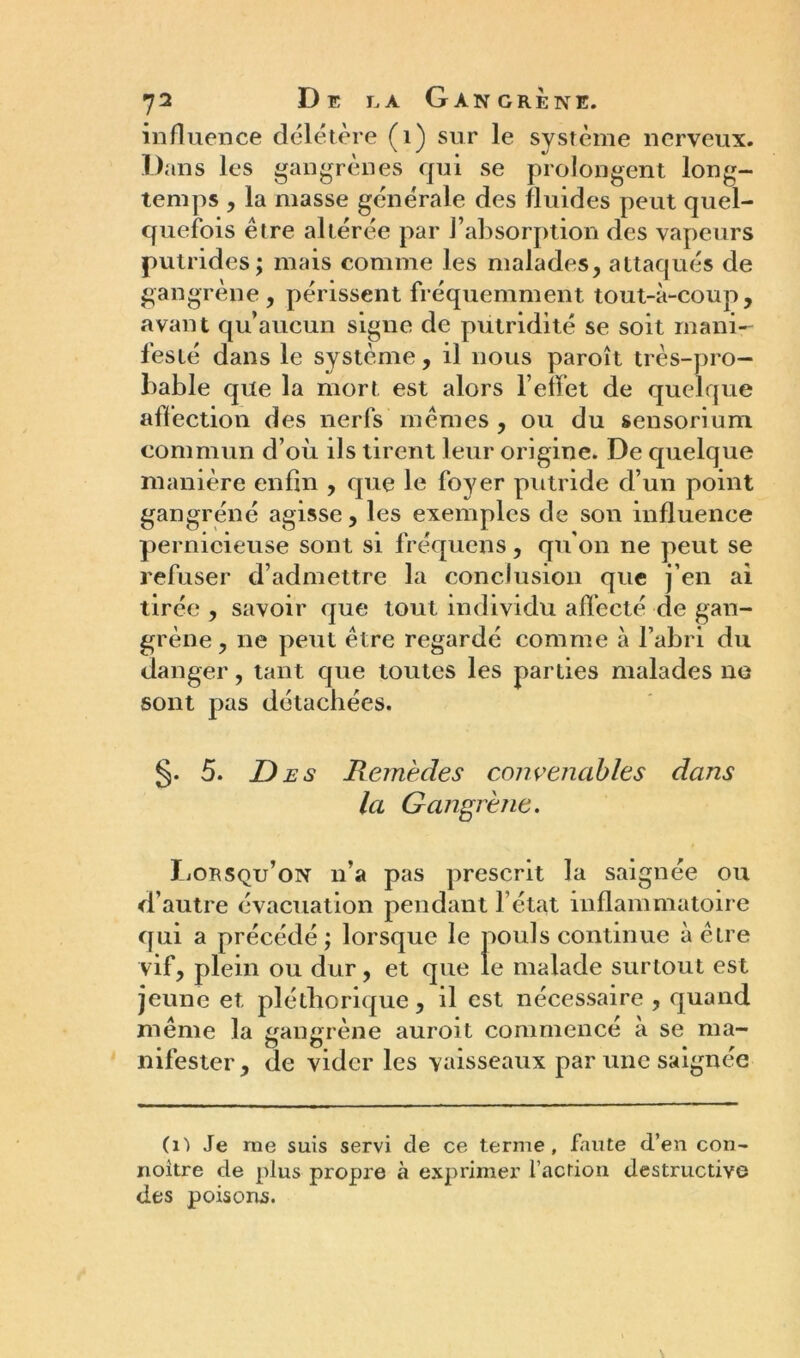 influence délétère (1) sur le système nerveux. D ans les gangrènes qui se prolongent long- temps , la masse générale des fluides peut quel- quefois être altérée par l’absorption des vapeurs putrides; mais comme les malades, attaqués de gangrène, périssent fréquemment tout-à-coup, avant qu’aucun signe de putridité se soit mani- festé dans le système, il nous paroît très-pro- bable que la mort est alors l’effet de quelque affection des nerfs mêmes, ou du sensoriuni commun d’où ils tirent leur origine. De quelque manière enfin , que le foyer putride d’un point gangrené agisse, les exemples de son influence pernicieuse sont si fréquens, qu'on ne peut se refuser d’admettre la conclusion que j’en ai tirée , savoir que tout individu affecté de gan- grène , ne peut être regardé comme à l’abri du danger, tant que toutes les parties malades ne sont pas détachées. §. 5. D es Remèdes convenables dans la Gangrène. Lorsqu’on n’a pas prescrit la saignée ou d’autre évacuation pendant l’état inflammatoire qui a précédé ; lorsque le pouls continue à être vif, plein ou dur, et que le malade surtout est jeune et pléthorique, il est nécessaire , quand même la gangrène auroit commencé à se ma- nifester , de vider les vaisseaux par une saignée (î-) Je rne suis servi de ce terme, faute d’en con- noitre de plus propre à exprimer faction destructive des poisons.