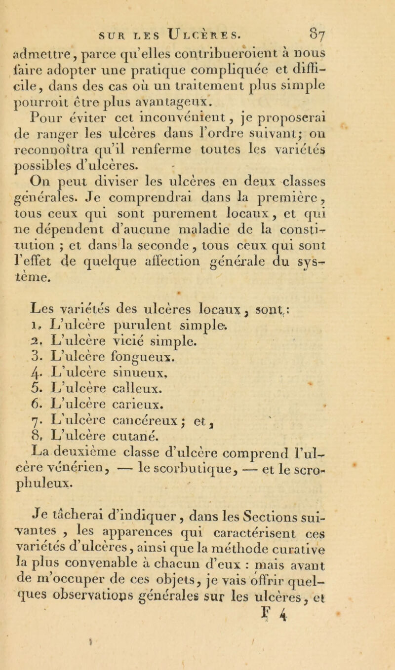 admettre, parce qu elles contribueroient à nous faire adopter une pratique compliquée et diffi- cile, dans des cas où un traitement plus simple pourroit être plus avantageux. Pour éviter cet inconvénient, je proposerai de ranger les ulcères dans l’ordre suivant; on reconnoîtra qu’il renferme toutes les variétés possibles d’ulcères. On peut diviser les ulcères en deux classes générales. Je comprendrai dans la première, tous ceux qui sont purement locaux, et qui 11e dépendent d’aucune maladie de la constL tution ; et dans la seconde, tous ceux qui sont l’effet de quelque affection générale du sys-* tème. # Les variétés des ulcères locaux , sontr: 1. L’ulcère purulent simple. 2. L’ulcère vicié simple. 3. L’ulcère fongueux. 4. L’ulcère sinueux. 5. L’ulcère calleux. 6. L’ulcèi ’e carieux. 7. L’ulcère cancéreux; et , 8» L’ulcère cutané. La deuxième classe d’ulcère comprend l’ul- cère vénérien, — le scorbutique, — et le scro- pbuleux. Je tacherai d’indiquer, dans les Sections sui- vantes , les apparences qui caractérisent ces variétés d ulcérés, ainsi que la méthode curative la plus convenable à chacun d’eux : mais avant de m’occuper de ces objets, je vais offrir quel- ques observations générales sur les ulcères, et ? 4 >